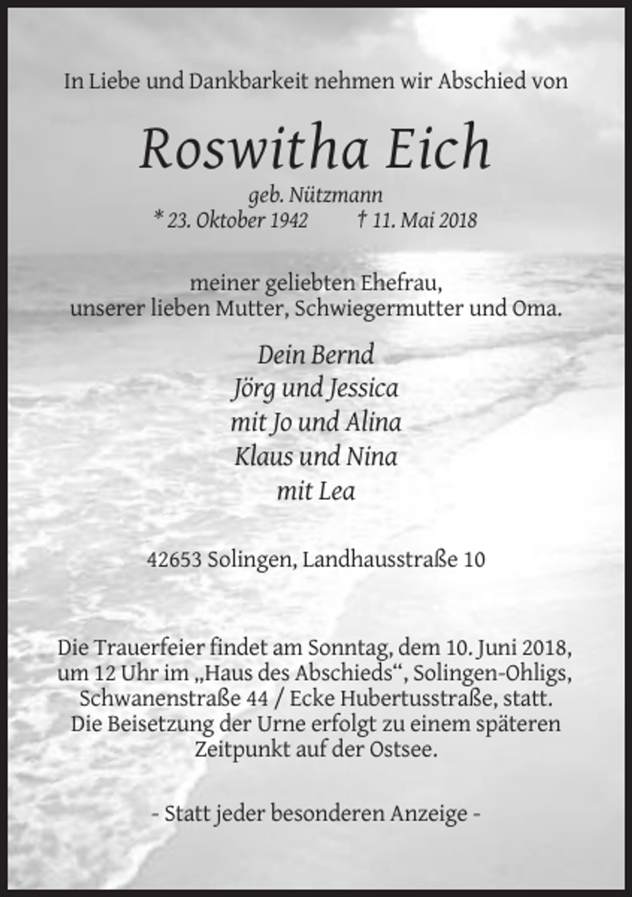 <p>In Liebe und Dankbarkeit nehmen wir Abschied von</p><p>Roswitha Eich<br />geb. Nützmann<br />* 23. Oktober 1942<br />† 11. Mai 2018<br />meiner geliebten Ehefrau,<br />unserer lieben Mutter, Schwiegermutter und Oma.</p><p>Dein Bernd<br />Jörg und Jessica<br />mit Jo und Alina<br />Klaus und Nina<br />mit Lea<br />42653 Solingen, Landhausstraße 10</p><p>Die Trauerfeier findet am Sonntag, dem 10. Juni 2018,<br />um 12 Uhr im „Haus des Abschieds“, Solingen-Ohligs,<br />Schwanenstraße 44 / Ecke Hubertusstraße, statt.<br />Die Beisetzung der Urne erfolgt zu einem späteren<br />Zeitpunkt auf der Ostsee.<br />- Statt jeder besonderen Anzeige -</p>