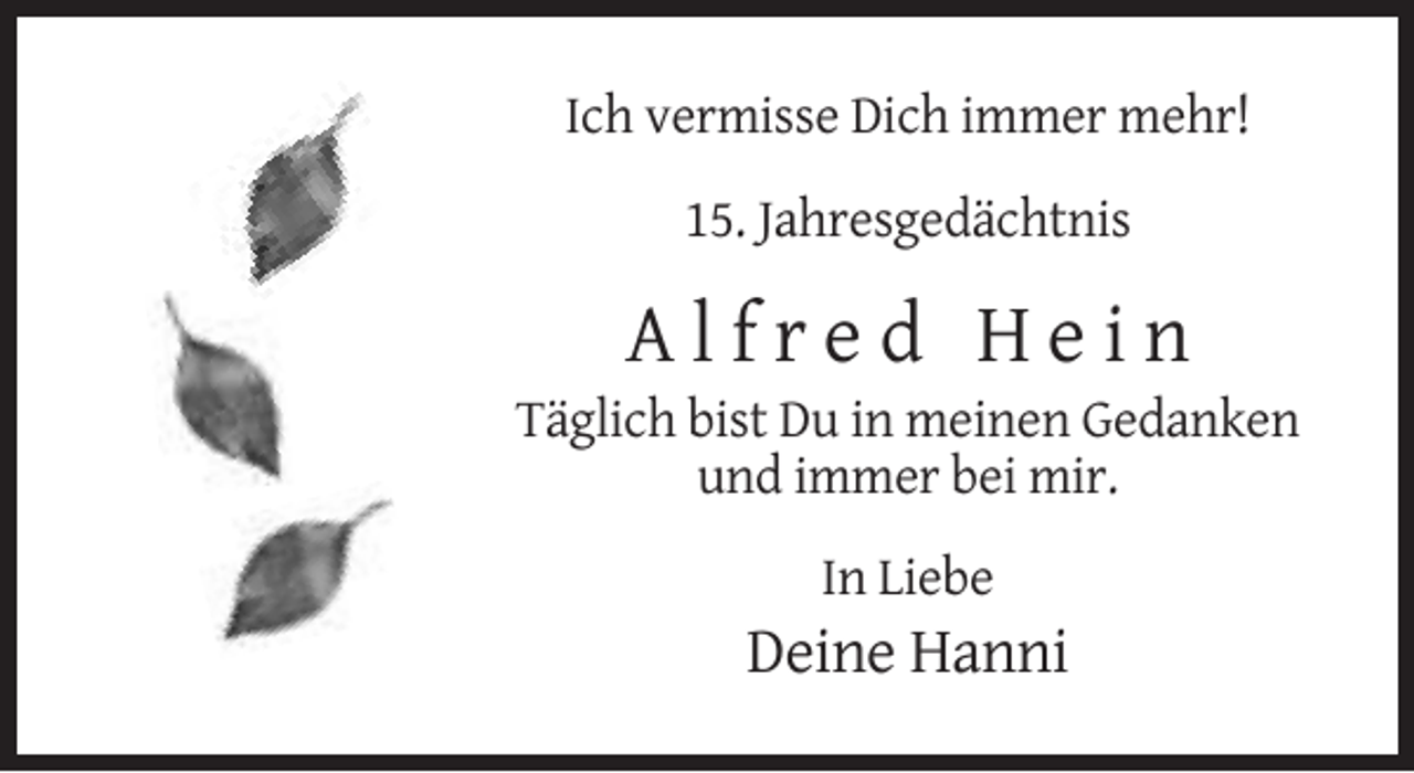 <p>Ich vermisse Dich immer mehr!<br />15. Jahresgedächtnis</p><p>Alfred Hein<br />Täglich bist Du in meinen Gedanken<br />und immer bei mir.<br />In Liebe</p><p>Deine Hanni</p>