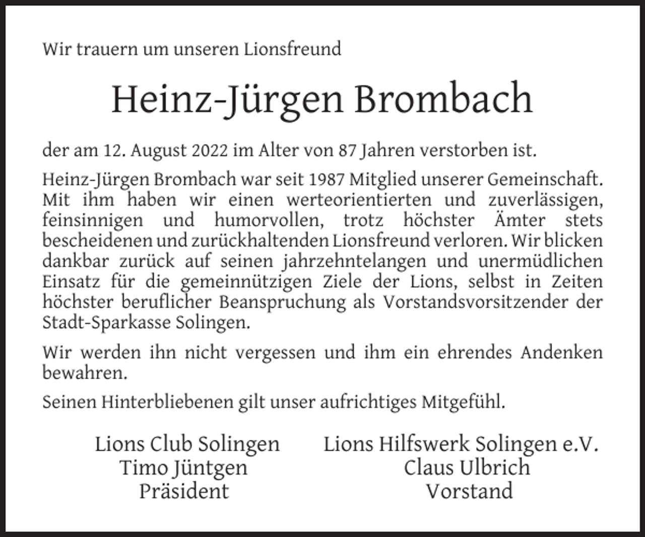 <p>Wir trauern um unseren Lionsfreund</p><p>Heinz-Jürgen Brombach<br />der am 12. August 2022 im Alter von 87 Jahren verstorben ist.<br />Heinz-Jürgen Brombach war seit 1987 Mitglied unserer Gemeinschaft.<br />Mit ihm haben wir einen werteorientierten und zuverlässigen,<br />feinsinnigen und humorvollen, trotz höchster Ämter stets<br />bescheidenen und zurückhaltenden Lionsfreund verloren. Wir blicken<br />dankbar zurück auf seinen jahrzehntelangen und unermüdlichen<br />Einsatz für die gemeinnützigen Ziele der Lions, selbst in Zeiten<br />höchster beruﬂicher Beanspruchung als Vorstandsvorsitzender der<br />Stadt-Sparkasse Solingen.<br />Wir werden ihn nicht vergessen und ihm ein ehrendes Andenken<br />bewahren.<br />Seinen Hinterbliebenen gilt unser aufrichtiges Mitgefühl.</p><p>Lions Club Solingen<br />Timo Jüntgen<br />Präsident</p><p>Lions Hilfswerk Solingen e.V.<br />Claus Ulbrich<br />Vorstand</p>