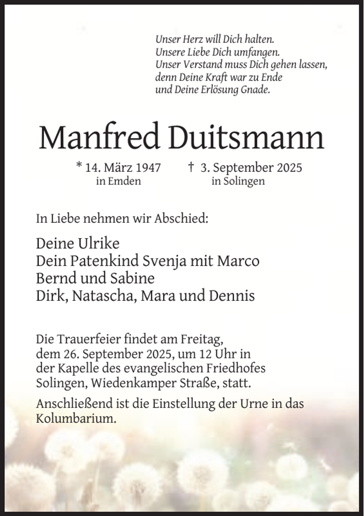<p>Unser Herz will Dich halten.<br />Unsere Liebe Dich umfangen.<br />Unser Verstand muss Dich gehen lassen,<br />denn Deine Kraft war zu Ende<br />und Deine Erlösung Gnade.</p><p>Manfred Duitsmann<br />* 14. März 1947</p><p>† 3. September 2025</p><p>in Emden</p><p>in Solingen</p><p>In Liebe nehmen wir Abschied:</p><p>Deine Ulrike<br />Dein Patenkind Svenja mit Marco<br />Bernd und Sabine<br />Dirk, Natascha, Mara und Dennis<br />Die Trauerfeier findet am Freitag,<br />dem 26. September 2025, um 12 Uhr in<br />der Kapelle des evangelischen Friedhofes<br />Solingen, Wiedenkamper Straße, statt.<br />Anschließend ist die Einstellung der Urne in das<br />Kolumbarium.</p>