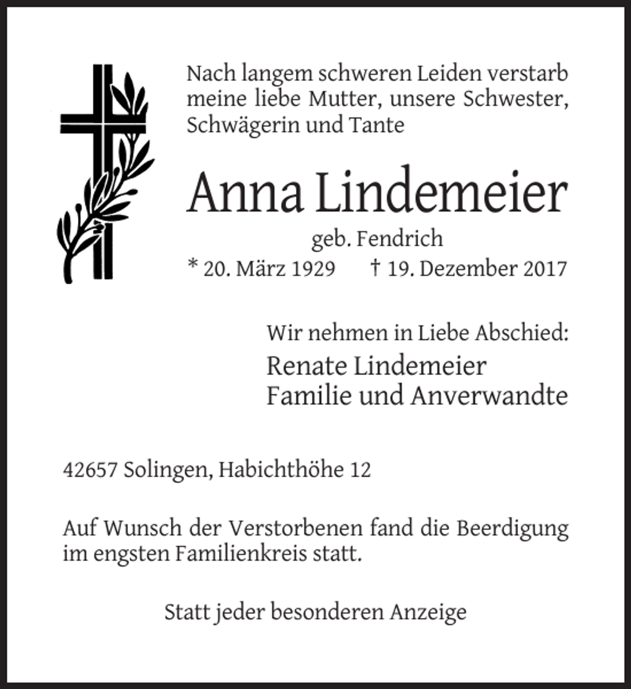 <p>Nach langem schweren Leiden verstarb<br />meine liebe Mutter, unsere Schwester,<br />Schwägerin und Tante</p><p>Anna Lindemeier<br />geb. Fendrich<br />* 20. März 1929 † 19. Dezember 2017<br />Wir nehmen in Liebe Abschied:</p><p>Renate Lindemeier<br />Familie und Anverwandte<br />42657 Solingen, Habichthöhe 12<br />Auf Wunsch der Verstorbenen fand die Beerdigung<br />im engsten Familienkreis statt.<br />Statt jeder besonderen Anzeige</p>