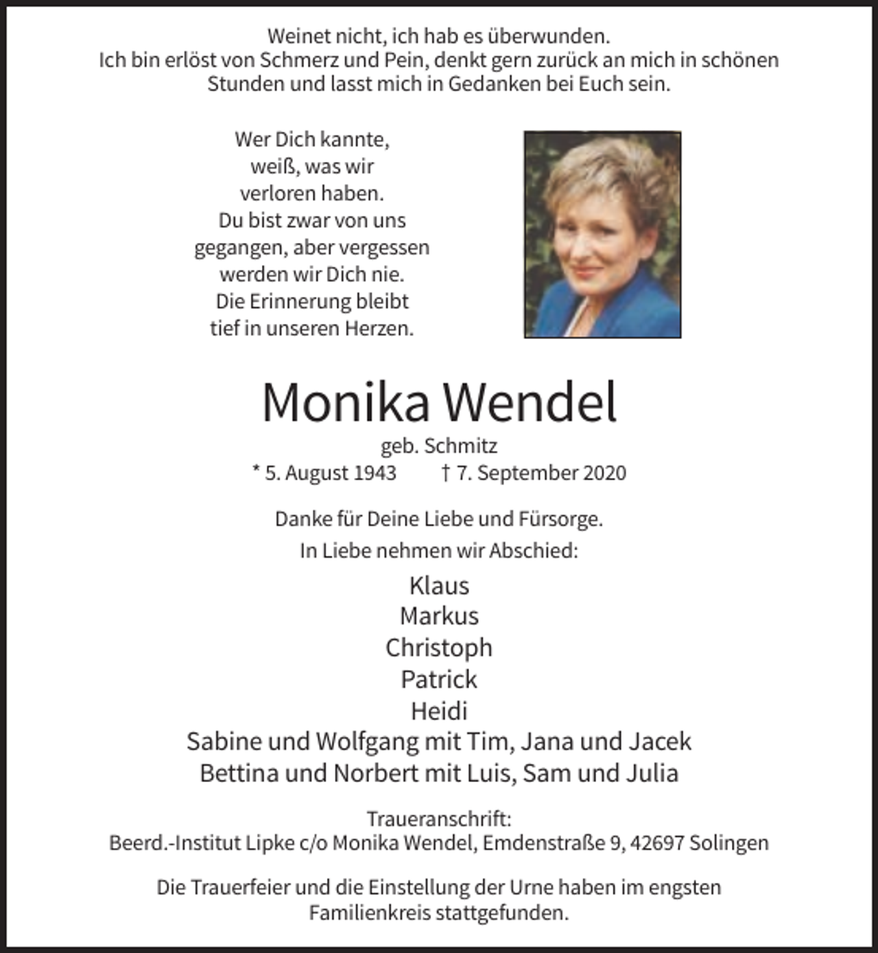 <p>Weinet nicht, ich hab es überwunden.<br />Ich bin erlöst von Schmerz und Pein, denkt gern zurück an mich in schönen<br />Stunden und lasst mich in Gedanken bei Euch sein.<br />Wer Dich kannte,<br />weiß, was wir<br />verloren haben.<br />Du bist zwar von uns<br />gegangen, aber vergessen<br />werden wir Dich nie.<br />Die Erinnerung bleibt<br />tief in unseren Herzen.</p><p>Monika Wendel<br />geb. Schmitz<br />* 5. August 1943<br />† 7. September 2020<br />Danke für Deine Liebe und Fürsorge.<br />In Liebe nehmen wir Abschied:</p><p>Klaus<br />Markus<br />Christoph<br />Patrick<br />Heidi<br />Sabine und Wolfgang mit Tim, Jana und Jacek<br />Bettina und Norbert mit Luis, Sam und Julia<br />Traueranschrift:<br />Beerd.-Institut Lipke c/o Monika Wendel, Emdenstraße 9, 42697 Solingen<br />Die Trauerfeier und die Einstellung der Urne haben im engsten<br />Familienkreis stattgefunden.</p>