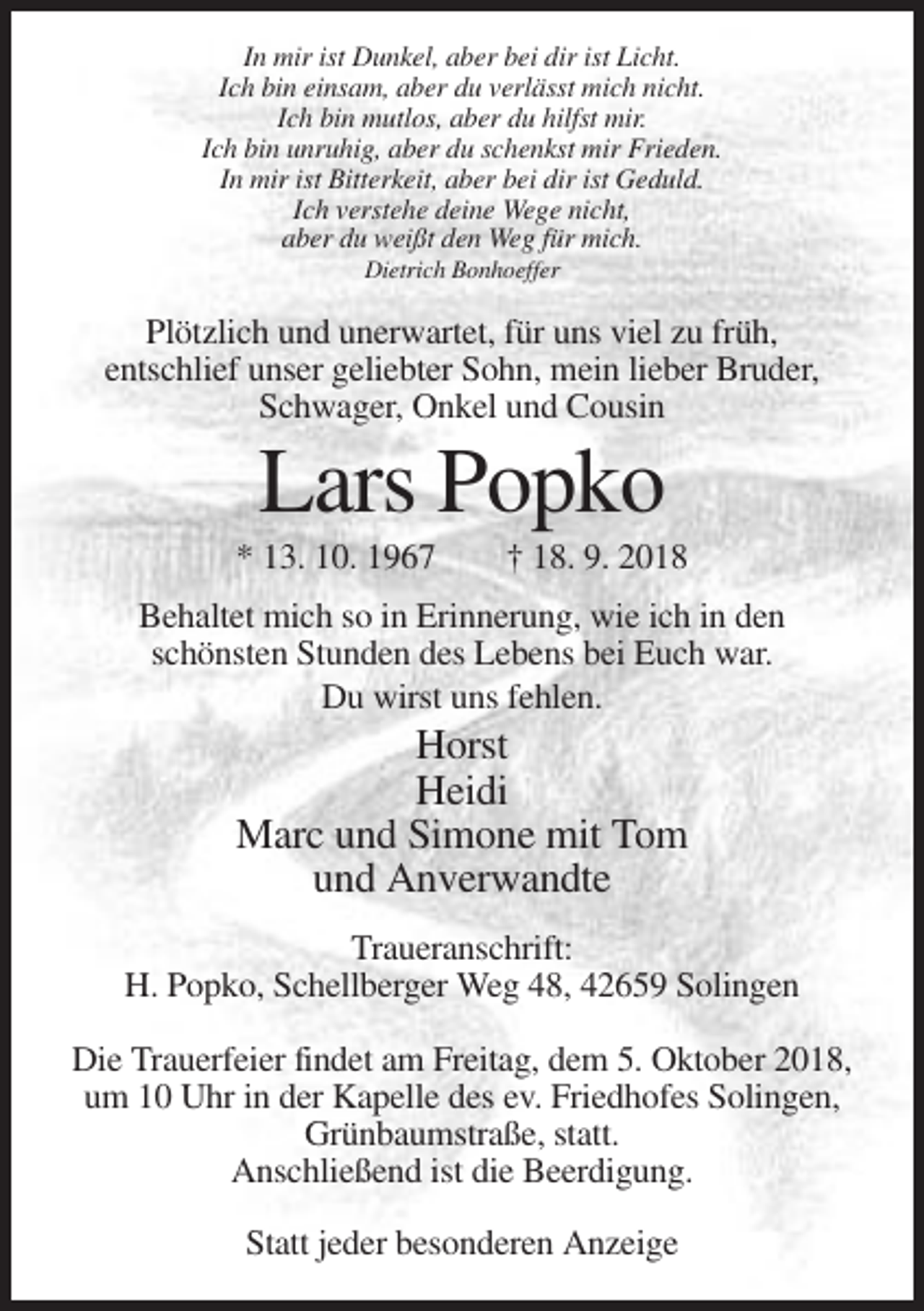 <p>In mir ist Dunkel, aber bei dir ist Licht.<br />Ich bin einsam, aber du verlässt mich nicht.<br />Ich bin mutlos, aber du hilfst mir.<br />Ich bin unruhig, aber du schenkst mir Frieden.<br />In mir ist Bitterkeit, aber bei dir ist Geduld.<br />Ich verstehe deine Wege nicht,<br />aber du weißt den Weg für mich.<br />Dietrich Bonhoeffer</p><p>Plötzlich und unerwartet, für uns viel zu früh,<br />entschlief unser geliebter Sohn, mein lieber Bruder,<br />Schwager, Onkel und Cousin</p><p>Lars Popko<br />* 13. 10. 1967</p><p>† 18. 9. 2018</p><p>Behaltet mich so in Erinnerung, wie ich in den<br />schönsten Stunden des Lebens bei Euch war.<br />Du wirst uns fehlen.</p><p>Horst<br />Heidi<br />Marc und Simone mit Tom<br />und Anverwandte<br />Traueranschrift:<br />H. Popko, Schellberger Weg 48, 42659 Solingen<br />Die Trauerfeier findet am Freitag, dem 5. Oktober 2018,<br />um 10 Uhr in der Kapelle des ev. Friedhofes Solingen,<br />Grünbaumstraße, statt.<br />Anschließend ist die Beerdigung.<br />Statt jeder besonderen Anzeige</p>
