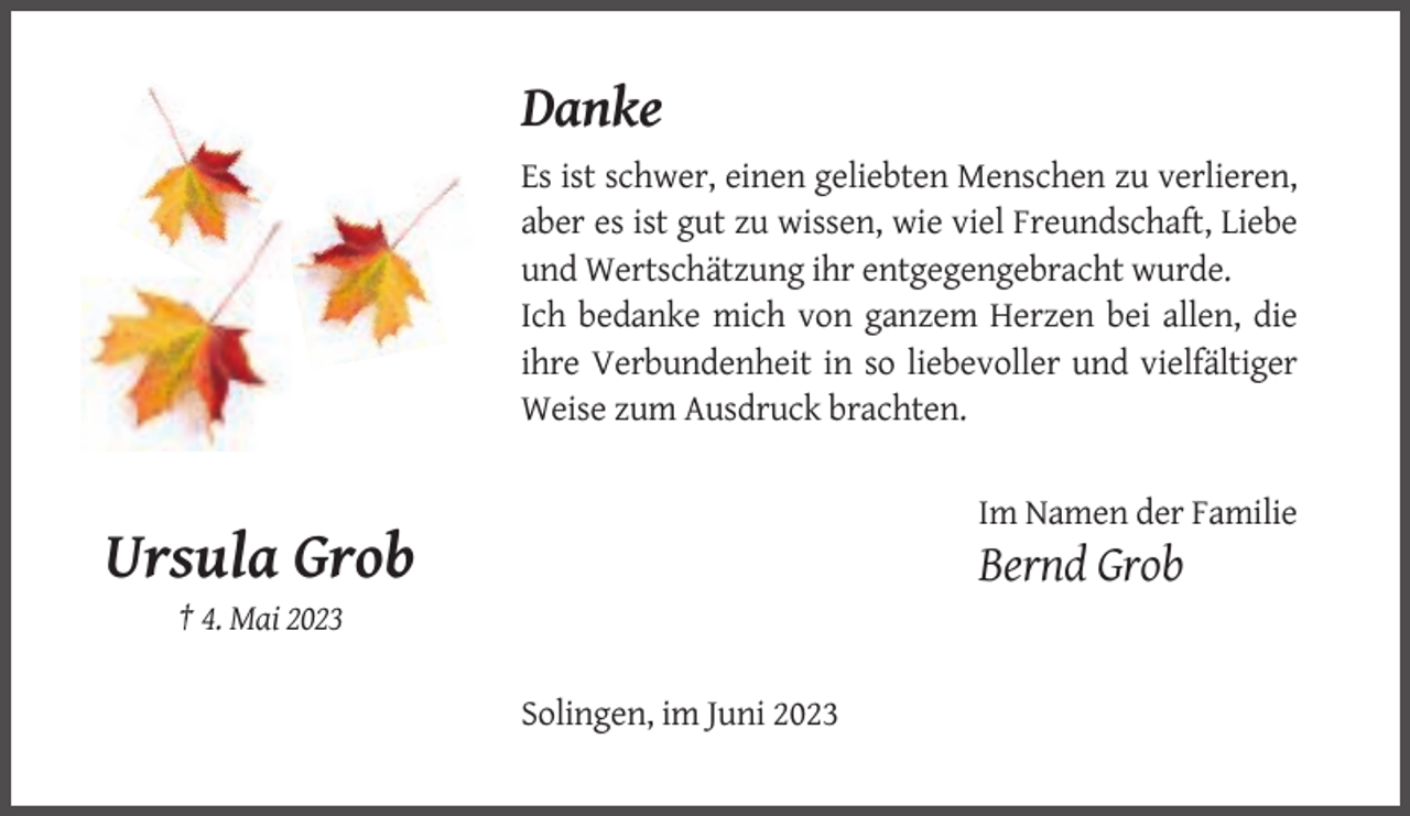 <p>Danke<br />Es ist schwer, einen geliebten Menschen zu verlieren,<br />aber es ist gut zu wissen, wie viel Freundschaft, Liebe<br />und Wertschätzung ihr entgegengebracht wurde.<br />Ich bedanke mich von ganzem Herzen bei allen, die<br />ihre Verbundenheit in so liebevoller und vielfältiger<br />Weise zum Ausdruck brachten.<br />Im Namen der Familie</p><p>Ursula Grob</p><p>Bernd Grob</p><p>† 4. Mai 2023<br />Solingen, im Juni 2023</p>
