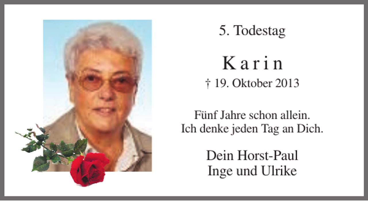 <p>5. Todestag</p><p>Karin<br />† 19. Oktober 2013<br />Fünf Jahre schon allein.<br />Ich denke jeden Tag an Dich.</p><p>Dein Horst-Paul<br />Inge und Ulrike</p>