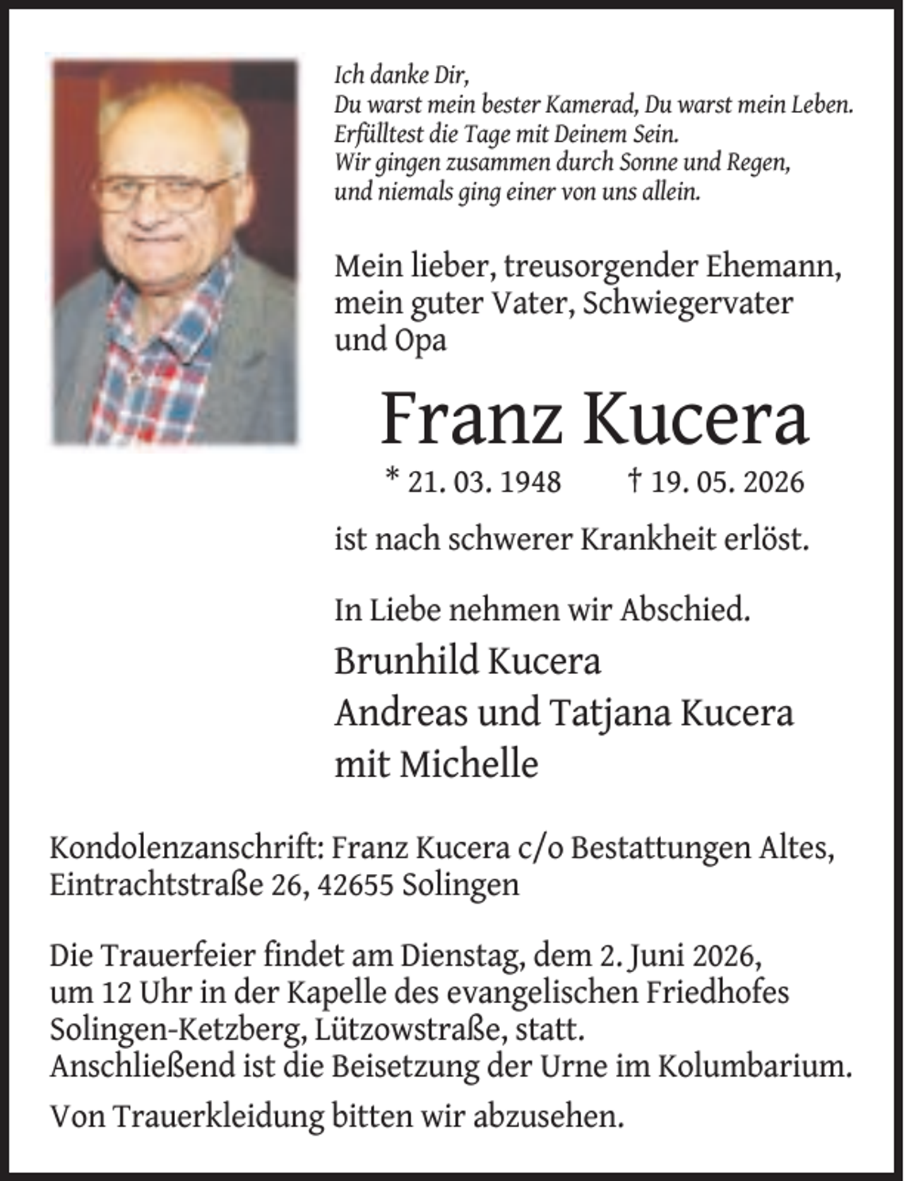 <p>Ich danke Dir,<br />Du warst mein bester Kamerad, Du warst mein Leben.<br />Erfülltest die Tage mit Deinem Sein.<br />Wir gingen zusammen durch Sonne und Regen,<br />und niemals ging einer von uns allein.</p><p>Mein lieber, treusorgender Ehemann,<br />mein guter Vater, Schwiegervater<br />und Opa</p><p>Franz Kucera<br />* 21. 03. 1948</p><p>† 19. 05. 2026</p><p>ist nach schwerer Krankheit erlöst.<br />In Liebe nehmen wir Abschied.</p><p>Brunhild Kucera<br />Andreas und Tatjana Kucera<br />mit Michelle<br />Kondolenzanschrift: Franz Kucera c/o Bestattungen Altes,<br />Eintrachtstraße 26, 42655 Solingen<br />Die Trauerfeier findet am Dienstag, dem 2. Juni 2026,<br />um 12 Uhr in der Kapelle des evangelischen Friedhofes<br />Solingen-Ketzberg, Lützowstraße, statt.<br />Anschließend ist die Beisetzung der Urne im Kolumbarium.<br />Von Trauerkleidung bitten wir abzusehen.</p>