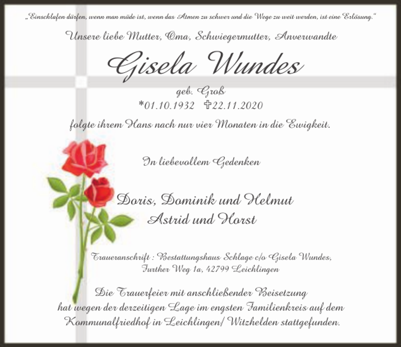 <p>„Einschlafen dürfen, wenn man müde ist, wenn das Atmen zu schwer und die Wege zu weit werden, ist eine Erlösung.“</p><p>Unsere liebe Mutter, Oma, Schwiegermutter, Anverwandte</p><p>Gisela Wundes<br />geb. Groß<br />*01.10.1932 <22.11.2020</p><p>folgte ihrem Hans nach nur vier Monaten in die Ewigkeit.<br />In liebevollem Gedenken</p><p>Doris, Dominik und Helmut<br />Astrid und Horst<br />Traueranschrift : Bestattungshaus Schlage c/o Gisela Wundes,<br />Further Weg 1a, 42799 Leichlingen</p><p>Die Trauerfeier mit anschließender Beisetzung<br />hat wegen der derzeitigen Lage im engsten Familienkreis auf dem<br />Kommunalfriedhof in Leichlingen/ Witzhelden stattgefunden.</p>