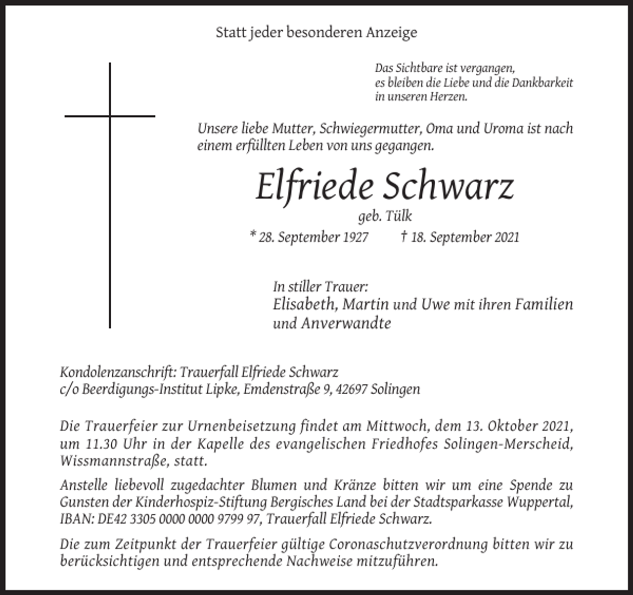 <p>Statt jeder besonderen Anzeige<br />Das Sichtbare ist vergangen,<br />es bleiben die Liebe und die Dankbarkeit<br />in unseren Herzen.</p><p>Unsere liebe Mutter, Schwiegermutter, Oma und Uroma ist nach<br />einem erfüllten Leben von uns gegangen.</p><p>Elfriede Schwarz<br />geb. Tülk<br />* 28. September 1927<br />† 18. September 2021</p><p>In stiller Trauer:</p><p>Elisabeth, Martin und Uwe mit ihren Familien<br />und Anverwandte</p><p>Kondolenzanschrift: Trauerfall Elfriede Schwarz<br />c/o Beerdigungs-Institut Lipke, Emdenstraße 9, 42697 Solingen<br />Die Trauerfeier zur Urnenbeisetzung findet am Mittwoch, dem 13. Oktober 2021,<br />um 11.30 Uhr in der Kapelle des evangelischen Friedhofes Solingen-Merscheid,<br />Wissmannstraße, statt.<br />Anstelle liebevoll zugedachter Blumen und Kränze bitten wir um eine Spende zu<br />Gunsten der Kinderhospiz-Stiftung Bergisches Land bei der Stadtsparkasse Wuppertal,<br />IBAN: DE42 3305 9797, Trauerfall Elfriede Schwarz.<br />Die zum Zeitpunkt der Trauerfeier gültige Coronaschutzverordnung bitten wir zu<br />berücksichtigen und entsprechende Nachweise mitzuführen.</p>