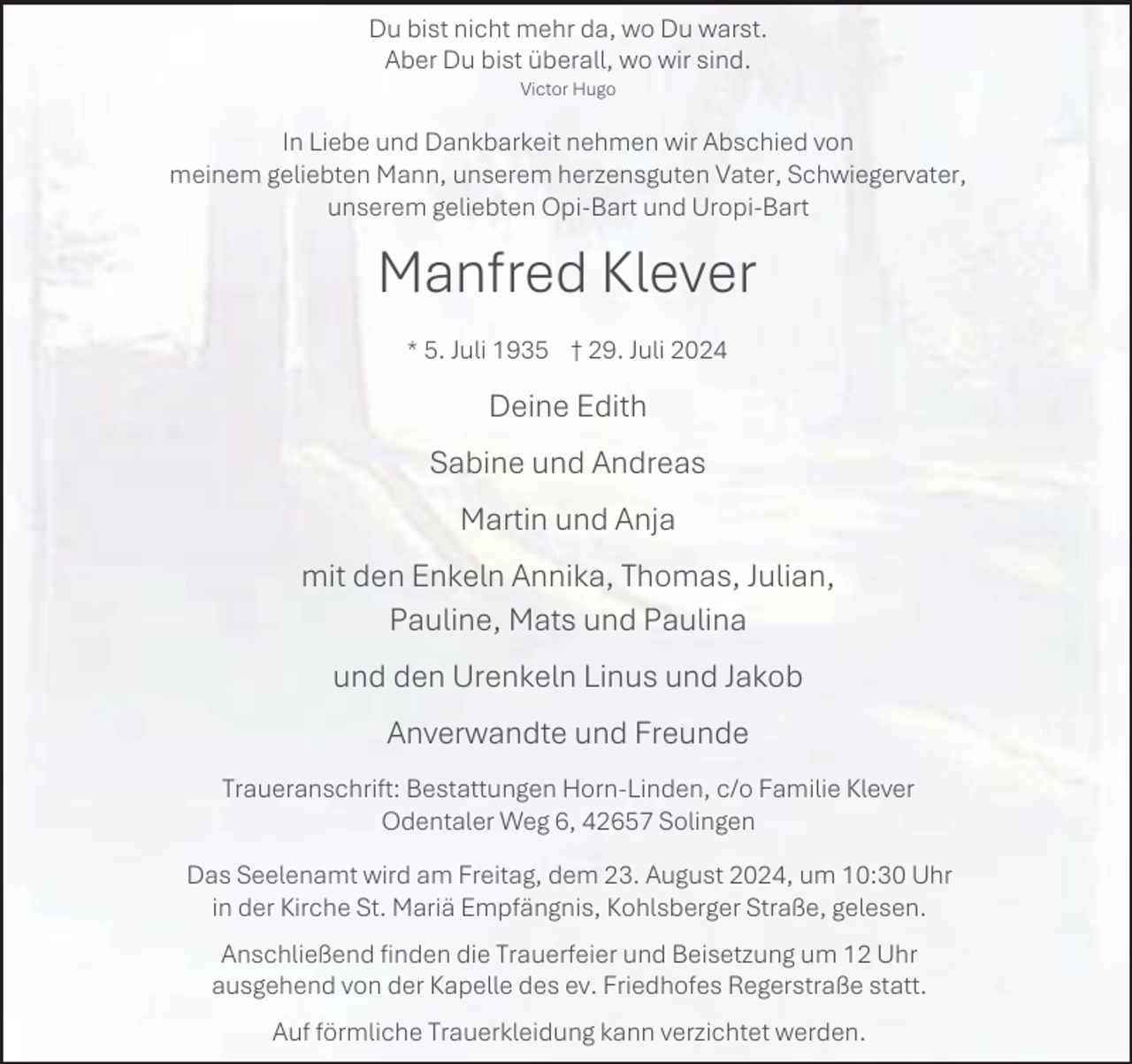 <p>Du bist nicht mehr da, wo Du warst.<br />Aber Du bist überall, wo wir sind.<br />Victor Hugo</p><p>In Liebe und Dankbarkeit nehmen wir Abschied von<br />meinem geliebten Mann, unserem herzensguten Vater, Schwiegervater,<br />unserem geliebten Opi-Bart und Uropi-Bart</p><p>Manfred Klever<br />* 5. Juli 1935 † 29. Juli 2024</p><p>Deine Edith<br />Sabine und Andreas<br />Martin und Anja<br />mit den Enkeln Annika, Thomas, Julian,<br />Pauline, Mats und Paulina<br />und den Urenkeln Linus und Jakob<br />Anverwandte und Freunde<br />Traueranschrift: Bestattungen Horn-Linden, c/o Familie Klever<br />Odentaler Weg 6, 42657 Solingen<br />Das Seelenamt wird am Freitag, dem 23. August 2024, um 10:30 Uhr<br />in der Kirche St. Mariä Empfängnis, Kohlsberger Straße, gelesen.<br />Anschließend finden die Trauerfeier und Beisetzung um 12 Uhr<br />ausgehend von der Kapelle des ev. Friedhofes Regerstraße statt.<br />Auf förmliche Trauerkleidung kann verzichtet werden.</p>