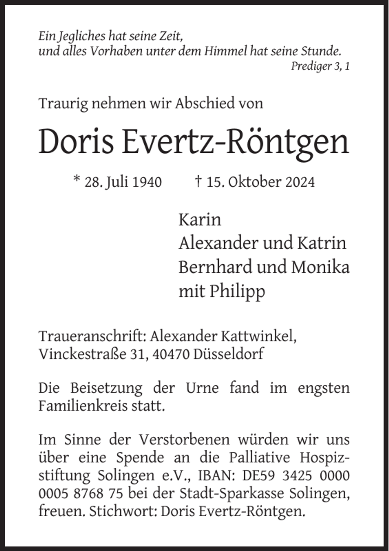 <p>Ein Jegliches hat seine Zeit,<br />und alles Vorhaben unter dem Himmel hat seine Stunde.<br />Prediger 3, 1</p><p>Traurig nehmen wir Abschied von</p><p>Doris Evertz-Röntgen<br />* 28. Juli 1940</p><p>† 15. Oktober 2024</p><p>Karin<br />Alexander und Katrin<br />Bernhard und Monika<br />mit Philipp<br />Traueranschrift: Alexander Kattwinkel,<br />Vinckestraße 31, 40470 Düsseldorf<br />Die Beisetzung der Urne fand im engsten<br />Familienkreis statt.<br />Im Sinne der Verstorbenen würden wir uns<br />über eine Spende an die Palliative Hospizstiftung Solingen e.V., IBAN: DE59 3425 05 8768 75 bei der Stadt-Sparkasse Solingen,<br />freuen. Stichwort: Doris Evertz-Röntgen.</p>
