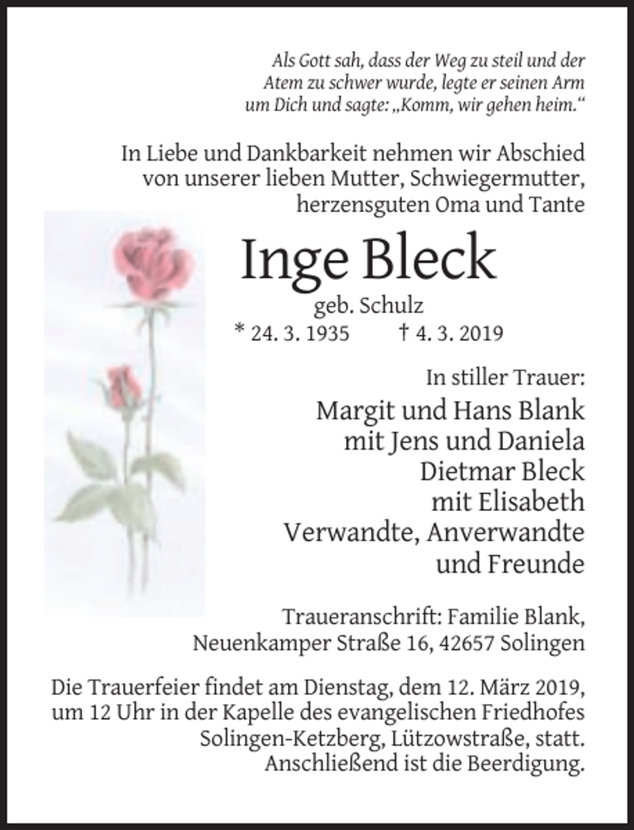 <p>Als Gott sah, dass der Weg zu steil und der<br />Atem zu schwer wurde, legte er seinen Arm<br />um Dich und sagte: „Komm, wir gehen heim.“</p><p>In Liebe und Dankbarkeit nehmen wir Abschied<br />von unserer lieben Mutter, Schwiegermutter,<br />herzensguten Oma und Tante</p><p>Inge Bleck<br />geb. Schulz<br />* 24. 3. 1935<br />† 4. 3. 2019<br />In stiller Trauer:</p><p>Margit und Hans Blank<br />mit Jens und Daniela<br />Dietmar Bleck<br />mit Elisabeth<br />Verwandte, Anverwandte<br />und Freunde<br />Traueranschrift: Familie Blank,<br />Neuenkamper Straße 16, 42657 Solingen<br />Die Trauerfeier findet am Dienstag, dem 12. März 2019,<br />um 12 Uhr in der Kapelle des evangelischen Friedhofes<br />Solingen-Ketzberg, Lützowstraße, statt.<br />Anschließend ist die Beerdigung.</p>