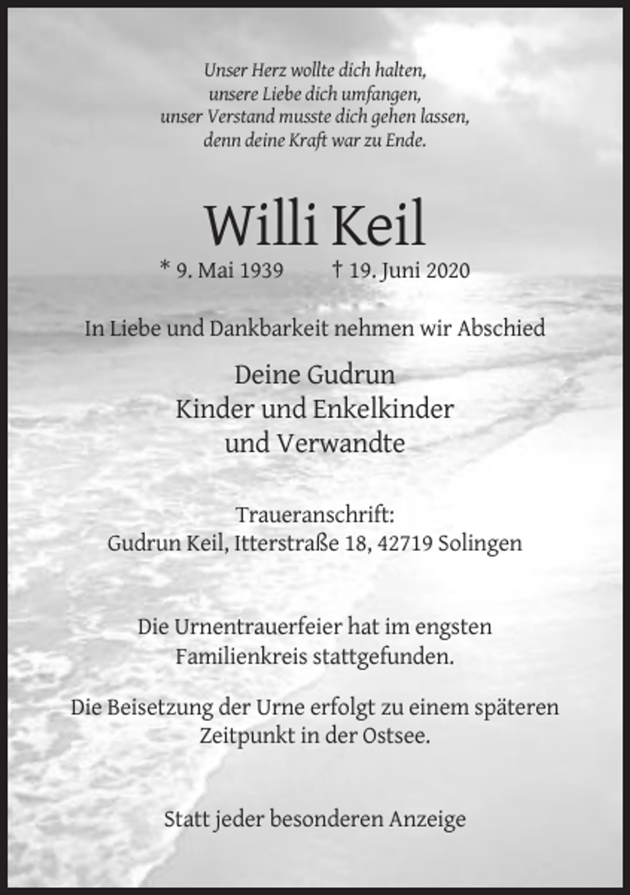 <p>Unser Herz wollte dich halten,<br />unsere Liebe dich umfangen,<br />unser Verstand musste dich gehen lassen,<br />denn deine Kraft war zu Ende.</p><p>Willi Keil<br />* 9. Mai 1939</p><p>† 19. Juni 2020</p><p>In Liebe und Dankbarkeit nehmen wir Abschied</p><p>Deine Gudrun<br />Kinder und Enkelkinder<br />und Verwandte<br />Traueranschrift:<br />Gudrun Keil, Itterstraße 18, 42719 Solingen</p><p>Die Urnentrauerfeier hat im engsten<br />Familienkreis stattgefunden.<br />Die Beisetzung der Urne erfolgt zu einem späteren<br />Zeitpunkt in der Ostsee.</p><p>Statt jeder besonderen Anzeige</p>