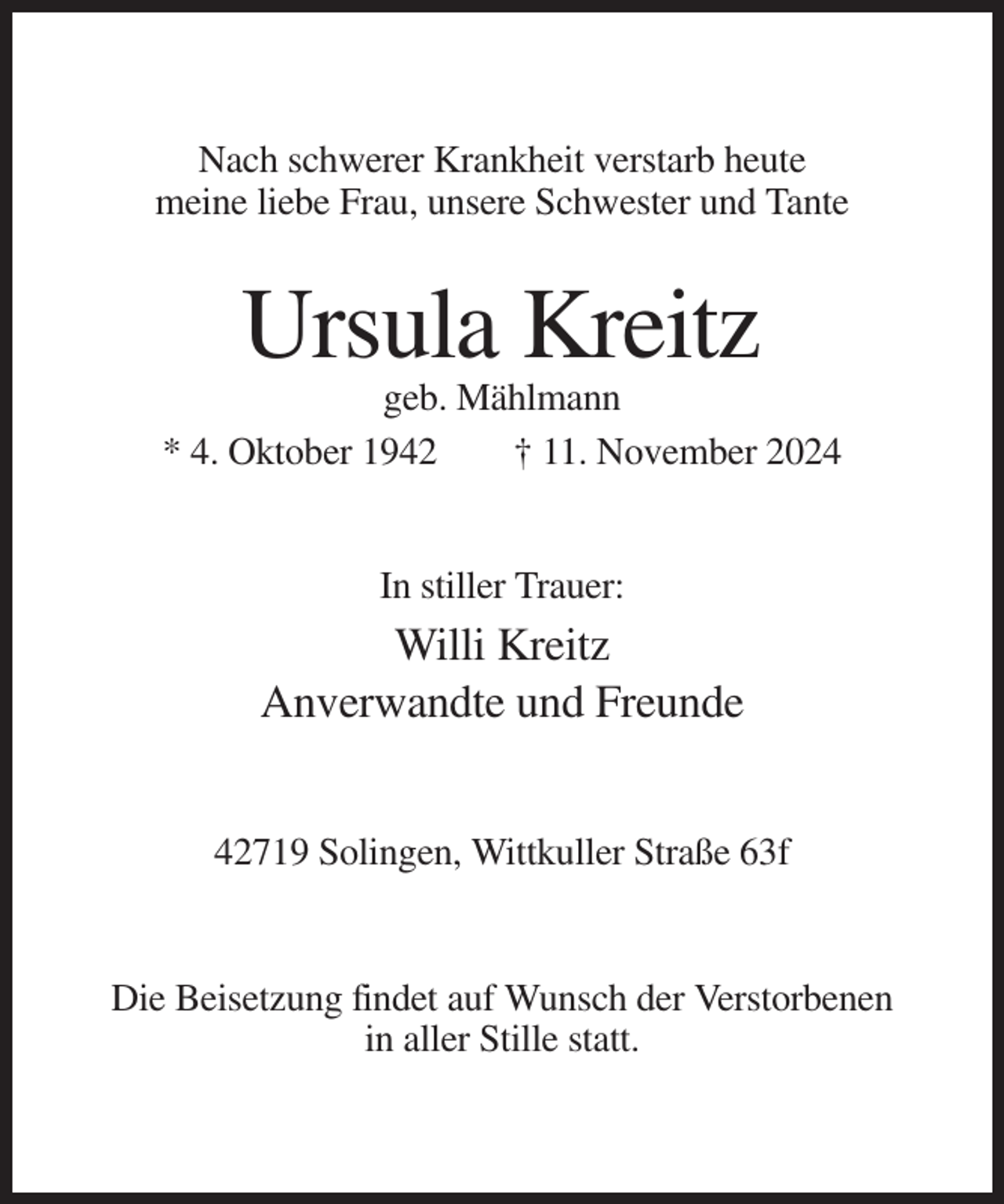 <p>Nach schwerer Krankheit verstarb heute<br />meine liebe Frau, unsere Schwester und Tante</p><p>Ursula Kreitz<br />geb. Mählmann<br />* 4. Oktober 1942<br />† 11. November 2024</p><p>In stiller Trauer:</p><p>Willi Kreitz<br />Anverwandte und Freunde<br />42719 Solingen, Wittkuller Straße 63f</p><p>Die Beisetzung findet auf Wunsch der Verstorbenen<br />in aller Stille statt.</p>