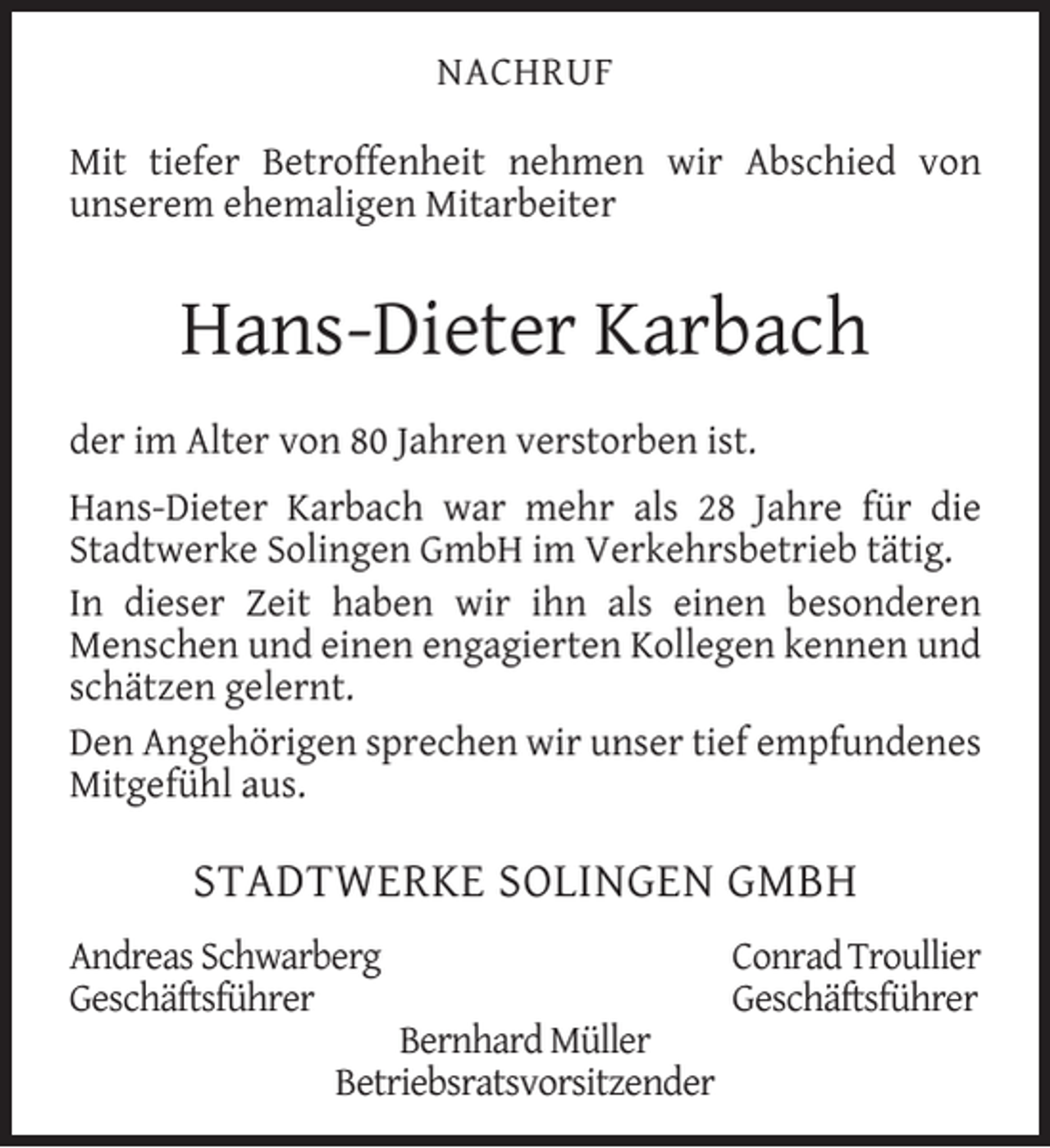 <p>NACHRUF<br />Mit tiefer Betroffenheit nehmen wir Abschied von<br />unserem ehemaligen Mitarbeiter</p><p>Hans-Dieter Karbach<br />der im Alter von 80 Jahren verstorben ist.<br />Hans-Dieter Karbach war mehr als 28 Jahre für die<br />Stadtwerke Solingen GmbH im Verkehrsbetrieb tätig.<br />In dieser Zeit haben wir ihn als einen besonderen<br />Menschen und einen engagierten Kollegen kennen und<br />schätzen gelernt.<br />Den Angehörigen sprechen wir unser tief empfundenes<br />Mitgefühl aus.</p><p>STADTWERKE SOLINGEN GMBH<br />Andreas Schwarberg<br />Geschäftsführer</p><p>Bernhard Müller<br />Betriebsratsvorsitzender</p><p>Conrad Troullier<br />Geschäftsführer</p>