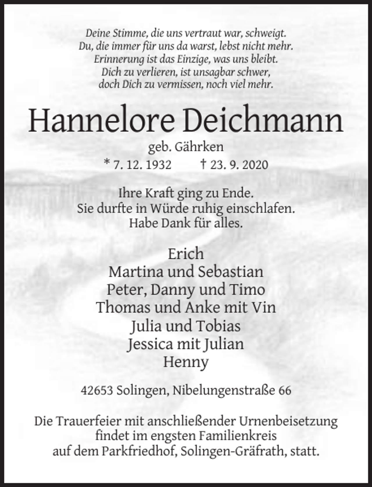 <p>Deine Stimme, die uns vertraut war, schweigt.<br />Du, die immer für uns da warst, lebst nicht mehr.<br />Erinnerung ist das Einzige, was uns bleibt.<br />Dich zu verlieren, ist unsagbar schwer,<br />doch Dich zu vermissen, noch viel mehr.</p><p>Hannelore Deichmann<br />geb. Gährken<br />* 7. 12. 1932<br />† 23. 9. 2020<br />Ihre Kraft ging zu Ende.<br />Sie durfte in Würde ruhig einschlafen.<br />Habe Dank für alles.</p><p>Erich<br />Martina und Sebastian<br />Peter, Danny und Timo<br />Thomas und Anke mit Vin<br />Julia und Tobias<br />Jessica mit Julian<br />Henny<br />42653 Solingen, Nibelungenstraße 66<br />Die Trauerfeier mit anschließender Urnenbeisetzung<br />findet im engsten Familienkreis<br />auf dem Parkfriedhof, Solingen-Gräfrath, statt.</p>