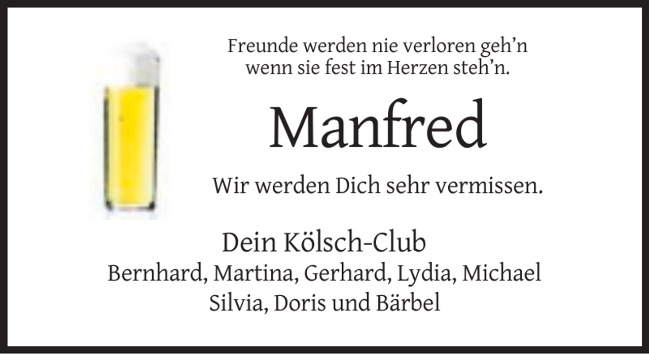 <p>Freunde werden nie verloren geh’n<br />wenn sie fest im Herzen steh’n.</p><p>Manfred<br />Wir werden Dich sehr vermissen.</p><p>Dein Kölsch-Club<br />Bernhard, Martina, Gerhard, Lydia, Michael<br />Silvia, Doris und Bärbel</p>