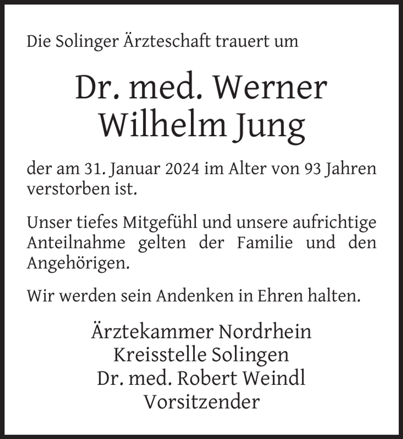 <p>Die Solinger Ärzteschaft trauert um</p><p>Dr. med. Werner<br />Wilhelm Jung<br />der am 31. Januar 2024 im Alter von 93 Jahren<br />verstorben ist.<br />Unser tiefes Mitgefühl und unsere aufrichtige<br />Anteilnahme gelten der Familie und den<br />Angehörigen.<br />Wir werden sein Andenken in Ehren halten.</p><p>Ärztekammer Nordrhein<br />Kreisstelle Solingen<br />Dr. med. Robert Weindl<br />Vorsitzender</p>