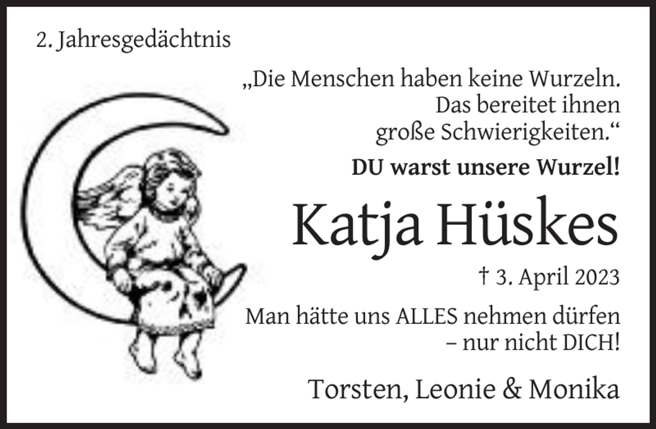 <p>2. Jahresgedächtnis<br />„Die Menschen haben keine Wurzeln.<br />Das bereitet ihnen<br />große Schwierigkeiten.“<br />DU warst unsere Wurzel!</p><p>Katja Hüskes<br />† 3. April 2023<br />Man hätte uns ALLES nehmen dürfen<br />– nur nicht DICH!</p><p>Torsten, Leonie &amp; Monika</p>