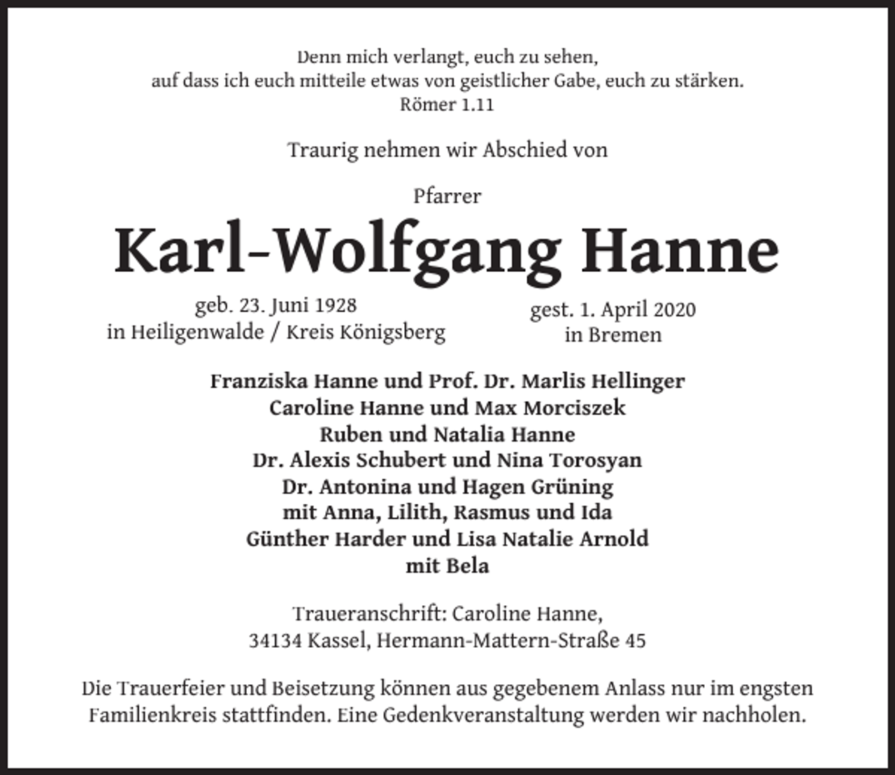 <p>Denn mich verlangt, euch zu sehen,<br />auf dass ich euch mitteile etwas von geistlicher Gabe, euch zu stärken.<br />Römer 1.11</p><p>Traurig nehmen wir Abschied von<br />Pfarrer</p><p>Karl-Wolfgang Hanne</p><p>geb. 23. Juni 1928<br />in Heiligenwalde / Kreis Königsberg</p><p>gest. 1. April 2020<br />in Bremen</p><p>Franziska Hanne und Prof. Dr. Marlis Hellinger<br />Caroline Hanne und Max Morciszek<br />Ruben und Natalia Hanne<br />Dr. Alexis Schubert und Nina Torosyan<br />Dr. Antonina und Hagen Grüning<br />mit Anna, Lilith, Rasmus und Ida<br />Günther Harder und Lisa Natalie Arnold<br />mit Bela<br />Traueranschrift: Caroline Hanne,<br />34134 Kassel, Hermann-Mattern-Straße 45<br />Die Trauerfeier und Beisetzung können aus gegebenem Anlass nur im engsten<br />Familienkreis stattfinden. Eine Gedenkveranstaltung werden wir nachholen.</p>