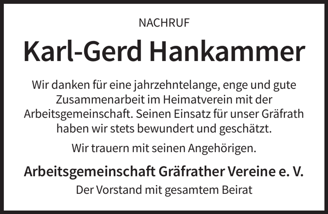 <p>NACHRUF</p><p>Karl-Gerd Hankammer<br />Wir danken für eine jahrzehntelange, enge und gute<br />Zusammenarbeit im Heimatverein mit der<br />Arbeitsgemeinschaft. Seinen Einsatz für unser Gräfrath<br />haben wir stets bewundert und geschätzt.<br />Wir trauern mit seinen Angehörigen.</p><p>Arbeitsgemeinschaft Gräfrather Vereine e. V.<br />Der Vorstand mit gesamtem Beirat</p>