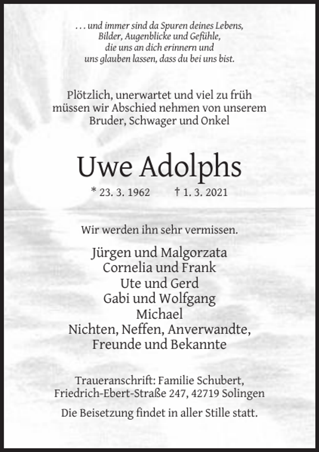 <p>. . . und immer sind da Spuren deines Lebens,<br />Bilder, Augenblicke und Gefühle,<br />die uns an dich erinnern und<br />uns glauben lassen, dass du bei uns bist.</p><p>Plötzlich, unerwartet und viel zu früh<br />müssen wir Abschied nehmen von unserem<br />Bruder, Schwager und Onkel</p><p>Uwe Adolphs<br />* 23. 3. 1962</p><p>† 1. 3. 2021</p><p>Wir werden ihn sehr vermissen.</p><p>Jürgen und Malgorzata<br />Cornelia und Frank<br />Ute und Gerd<br />Gabi und Wolfgang<br />Michael<br />Nichten, Neffen, Anverwandte,<br />Freunde und Bekannte<br />Traueranschrift: Familie Schubert,<br />Friedrich-Ebert-Straße 247, 42719 Solingen<br />Die Beisetzung findet in aller Stille statt.</p>
