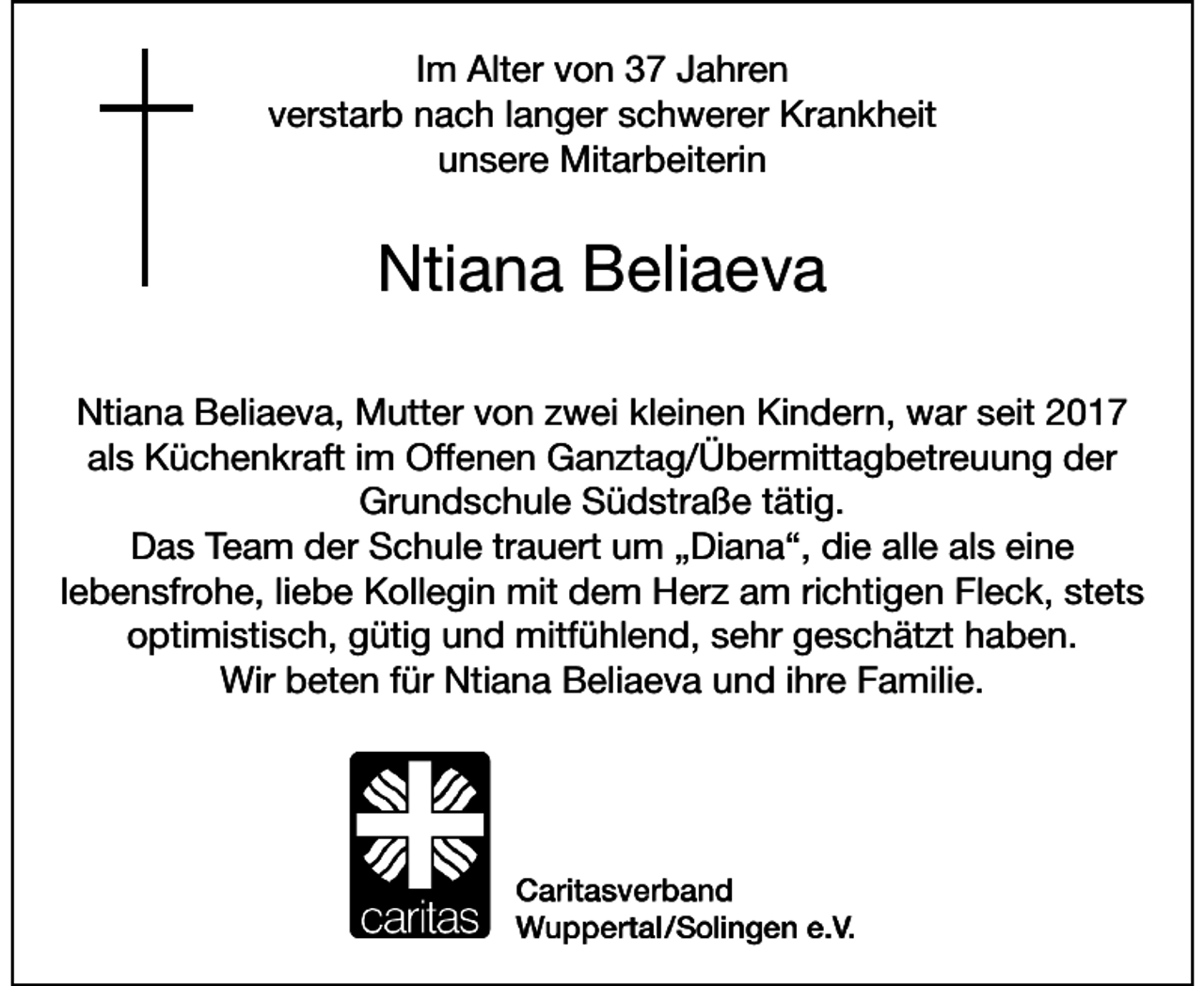 <p>Im Alter von 37 Jahren<br />verstarb nach langer schwerer Krankheit<br />unsere Mitarbeiterin</p>
<p>Ntiana Beliaeva<br />Ntiana Beliaeva, Mutter von zwei kleinen Kindern, war seit 2017<br />als Küchenkraft im Offenen Ganztag/Übermittagbetreuung der<br />Grundschule Südstraße tätig.<br />Das Team der Schule trauert um „Diana“, die alle als eine<br />lebensfrohe, liebe Kollegin mit dem Herz am richtigen Fleck, stets<br />optimistisch, gütig und mitfühlend, sehr geschätzt haben.<br />Wir beten für Ntiana Beliaeva und ihre Familie.</p>