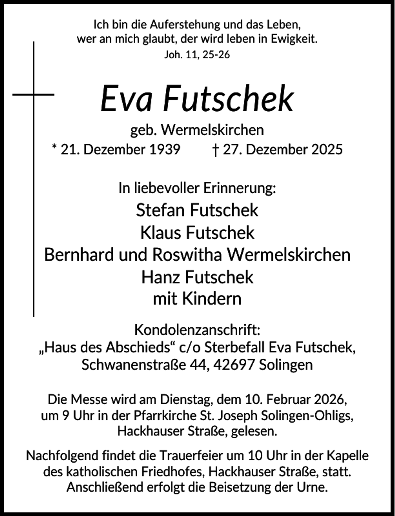 <p>Ich bin die Auferstehung und das Leben,<br />wer an mich glaubt, der wird leben in Ewigkeit.<br />Joh. 11, 25-26</p><p>Eva Futschek<br />geb. Wermelskirchen<br />* 21. Dezember 1939</p><p>† 27. Dezember 2025</p><p>In liebevoller Erinnerung:</p><p>Stefan Futschek<br />Klaus Futschek<br />Bernhard und Roswitha Wermelskirchen<br />Hanz Futschek<br />mit Kindern<br />Kondolenzanschrift:<br />„Haus des Abschieds“ c/o Sterbefall Eva Futschek,<br />Schwanenstraße 44, 42697 Solingen<br />Die Messe wird am Dienstag, dem 10. Februar 2026,<br />um 9 Uhr in der Pfarrkirche St. Joseph Solingen-Ohligs,<br />Hackhauser Straße, gelesen.<br />Nachfolgend findet die Trauerfeier um 10 Uhr in der Kapelle<br />des katholischen Friedhofes, Hackhauser Straße, statt.<br />Anschließend erfolgt die Beisetzung der Urne.</p>