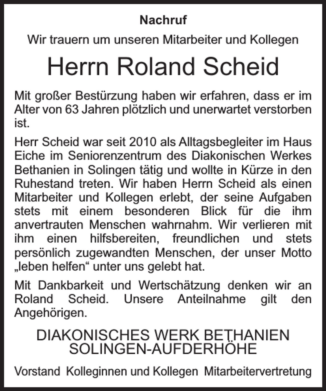 <p>Nachruf<br />Wir trauern um unseren Mitarbeiter und Kollegen</p><p>Herrn Roland Scheid<br />Mit großer Bestürzung haben wir erfahren, dass er im<br />Alter von 63 Jahren plötzlich und unerwartet verstorben<br />ist.<br />Herr Scheid war seit 2010 als Alltagsbegleiter im Haus<br />Eiche im Seniorenzentrum des Diakonischen Werkes<br />Bethanien in Solingen tätig und wollte in Kürze in den<br />Ruhestand treten. Wir haben Herrn Scheid als einen<br />Mitarbeiter und Kollegen erlebt, der seine Aufgaben<br />stets mit einem besonderen Blick für die ihm<br />anvertrauten Menschen wahrnahm. Wir verlieren mit<br />ihm einen hilfsbereiten, freundlichen und stets<br />persönlich zugewandten Menschen, der unser Motto<br />„leben helfen“ unter uns gelebt hat.<br />Mit Dankbarkeit und Wertschätzung denken wir an<br />Roland Scheid. Unsere Anteilnahme gilt den<br />Angehörigen.</p><p>DIAKONISCHES WERK BETHANIEN<br />SOLINGEN-AUFDERHÖHE<br />Vorstand Kolleginnen und Kollegen Mitarbeitervertretung</p>