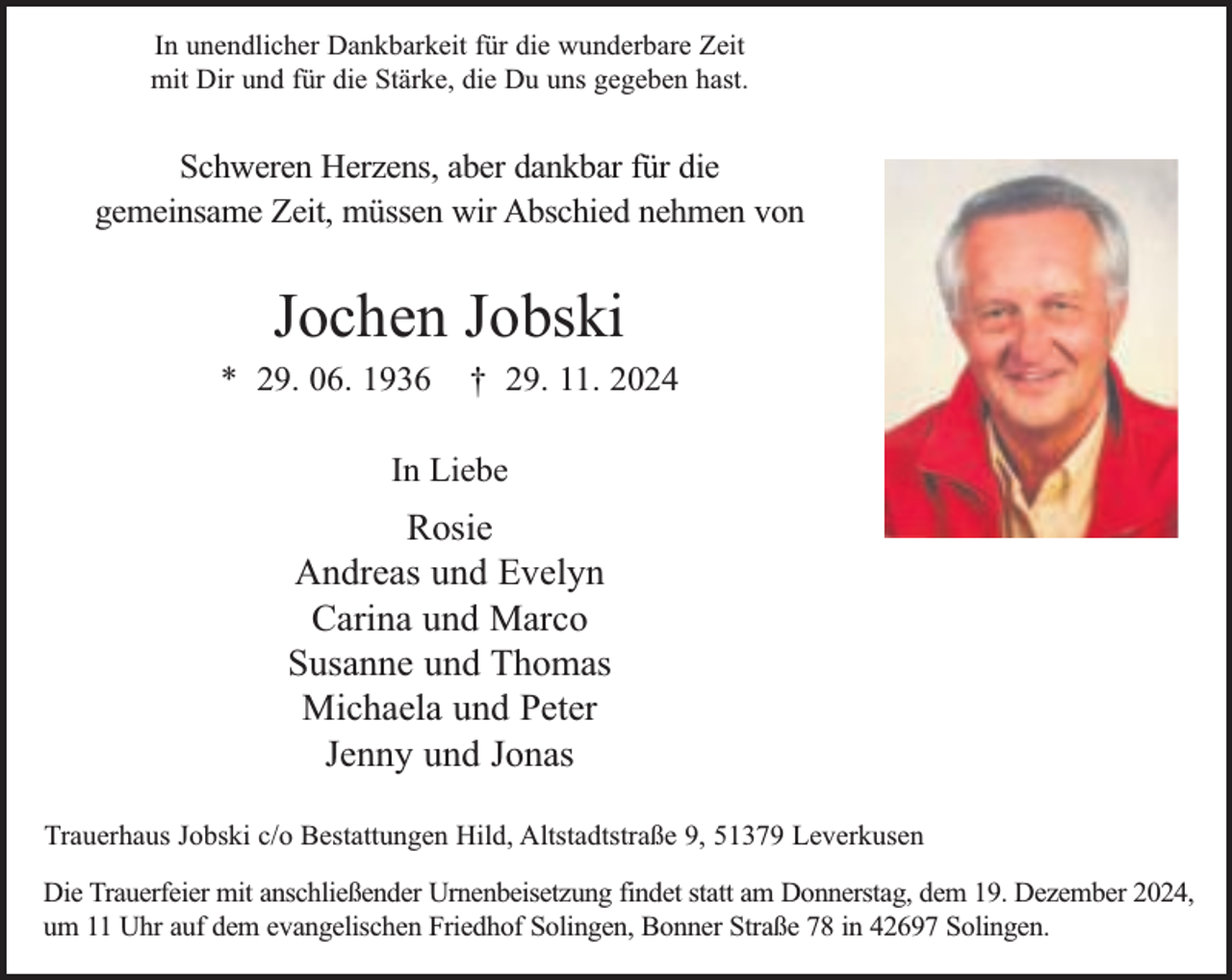 <p>In unendlicher Dankbarkeit für die wunderbare Zeit<br />mit Dir und für die Stärke, die Du uns gegeben hast.</p><p>Schweren Herzens, aber dankbar für die<br />gemeinsame Zeit, müssen wir Abschied nehmen von</p><p>Jochen Jobski</p><p>* 29. 06. 1936</p><p>† 29. 11. 2024</p><p>In Liebe</p><p>Rosie<br />Andreas und Evelyn<br />Carina und Marco<br />Susanne und Thomas<br />Michaela und Peter<br />Jenny und Jonas<br />Trauerhaus Jobski c/o Bestattungen Hild, Altstadtstraße 9, 51379 Leverkusen<br />Die Trauerfeier mit anschließender Urnenbeisetzung findet statt am Donnerstag, dem 19. Dezember 2024,<br />um 11 Uhr auf dem evangelischen Friedhof Solingen, Bonner Straße 78 in 42697 Solingen.</p>