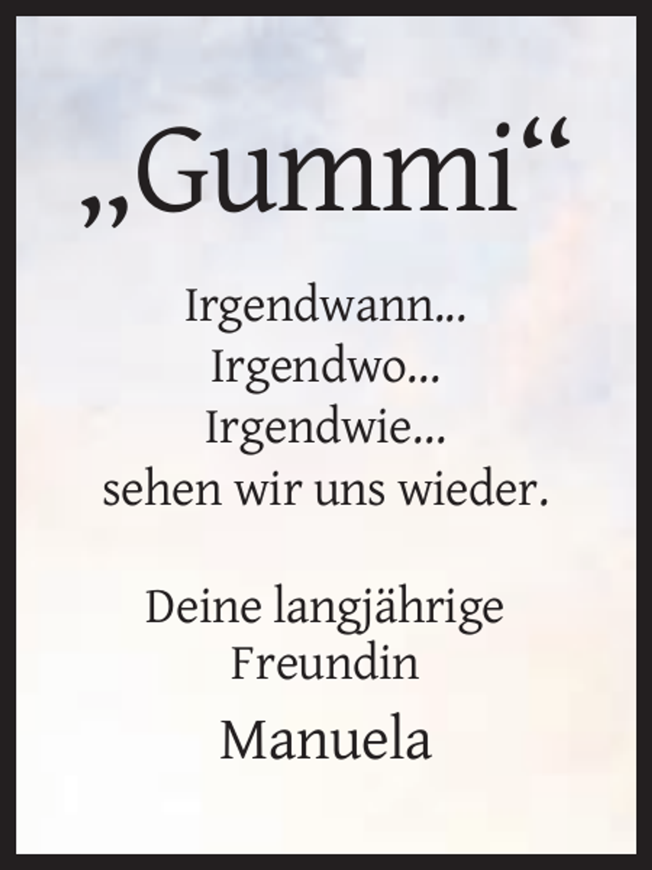 <p>„Gummi“<br />Irgendwann...<br />Irgendwo...<br />Irgendwie...<br />sehen wir uns wieder.<br />Deine langjährige<br />Freundin</p><p>Manuela</p>