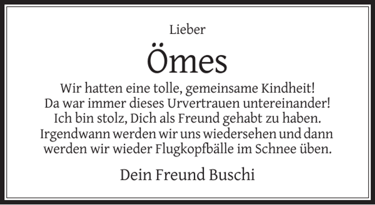 <p>Lieber</p><p>Ömes<br />Wir hatten eine tolle, gemeinsame Kindheit!<br />Da war immer dieses Urvertrauen untereinander!<br />Ich bin stolz, Dich als Freund gehabt zu haben.<br />Irgendwann werden wir uns wiedersehen und dann<br />werden wir wieder Flugkopfbälle im Schnee üben.</p><p>Dein Freund Buschi</p>