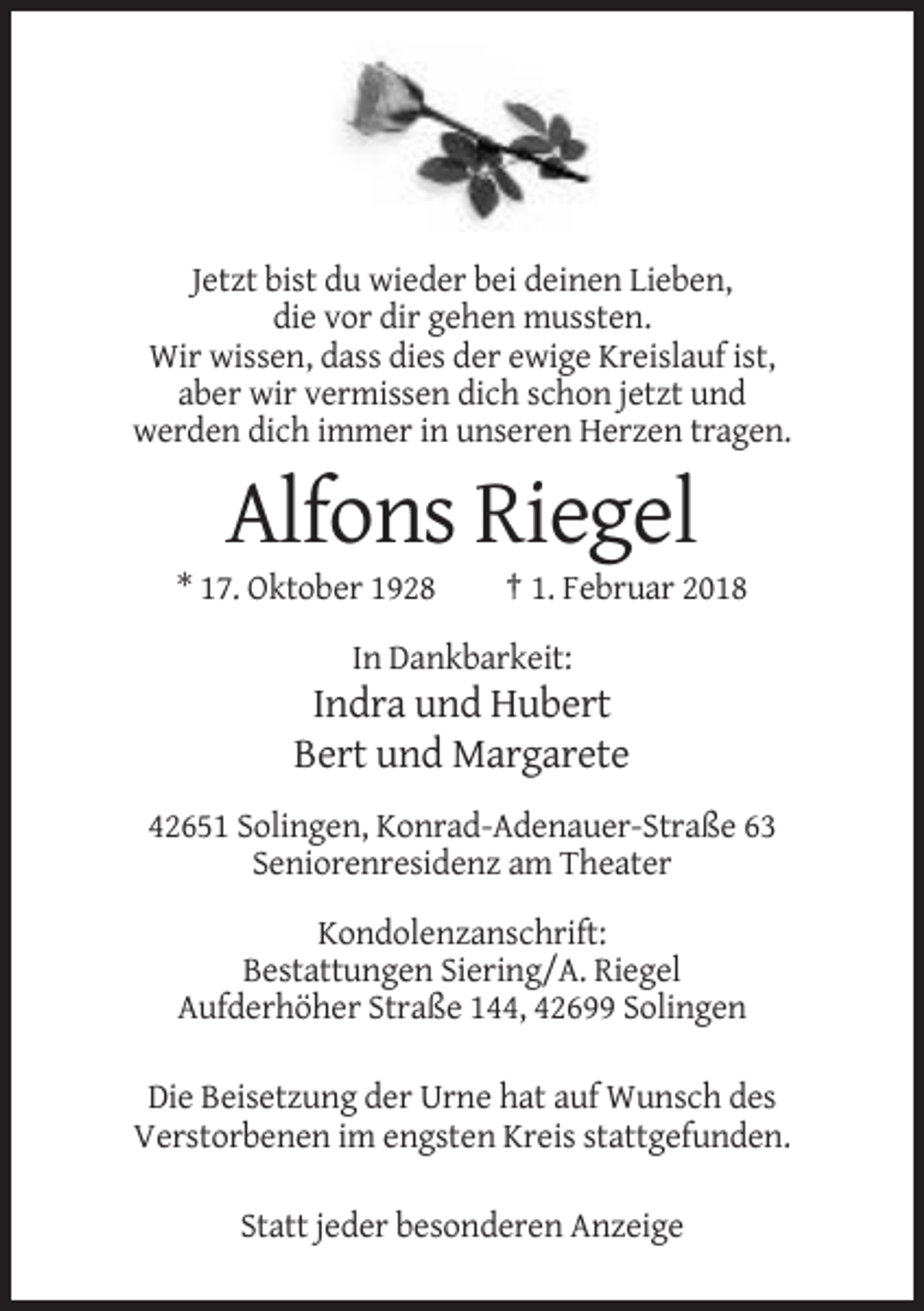 <p>Jetzt bist du wieder bei deinen Lieben,<br />die vor dir gehen mussten.<br />Wir wissen, dass dies der ewige Kreislauf ist,<br />aber wir vermissen dich schon jetzt und<br />werden dich immer in unseren Herzen tragen.</p><p>Alfons Riegel<br />* 17. Oktober 1928</p><p>† 1. Februar 2018</p><p>In Dankbarkeit:</p><p>Indra und Hubert<br />Bert und Margarete<br />42651 Solingen, Konrad-Adenauer-Straße 63<br />Seniorenresidenz am Theater<br />Kondolenzanschrift:<br />Bestattungen Siering/A. Riegel<br />Aufderhöher Straße 144, 42699 Solingen<br />Die Beisetzung der Urne hat auf Wunsch des<br />Verstorbenen im engsten Kreis stattgefunden.<br />Statt jeder besonderen Anzeige</p>