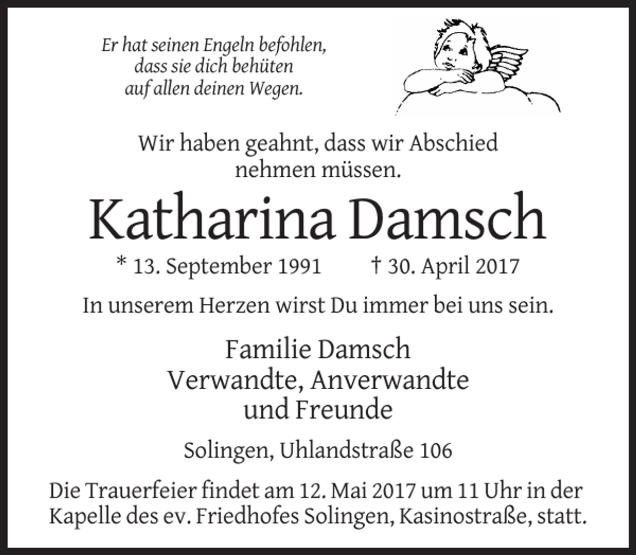 <p>Er hat seinen Engeln befohlen,<br />dass sie dich behüten<br />auf allen deinen Wegen.</p>
<p>Wir haben geahnt, dass wir Abschied<br />nehmen müssen.</p>
<p>Katharina Damsch<br />* 13. September 1991</p>
<p>† 30. April 2017</p>
<p>In unserem Herzen wirst Du immer bei uns sein.</p>
<p>Familie Damsch<br />Verwandte, Anverwandte<br />und Freunde<br />Solingen, Uhlandstraße 106<br />Die Trauerfeier findet am 12. Mai 2017 um 11 Uhr in der<br />Kapelle des ev. Friedhofes Solingen, Kasinostraße, statt.</p>