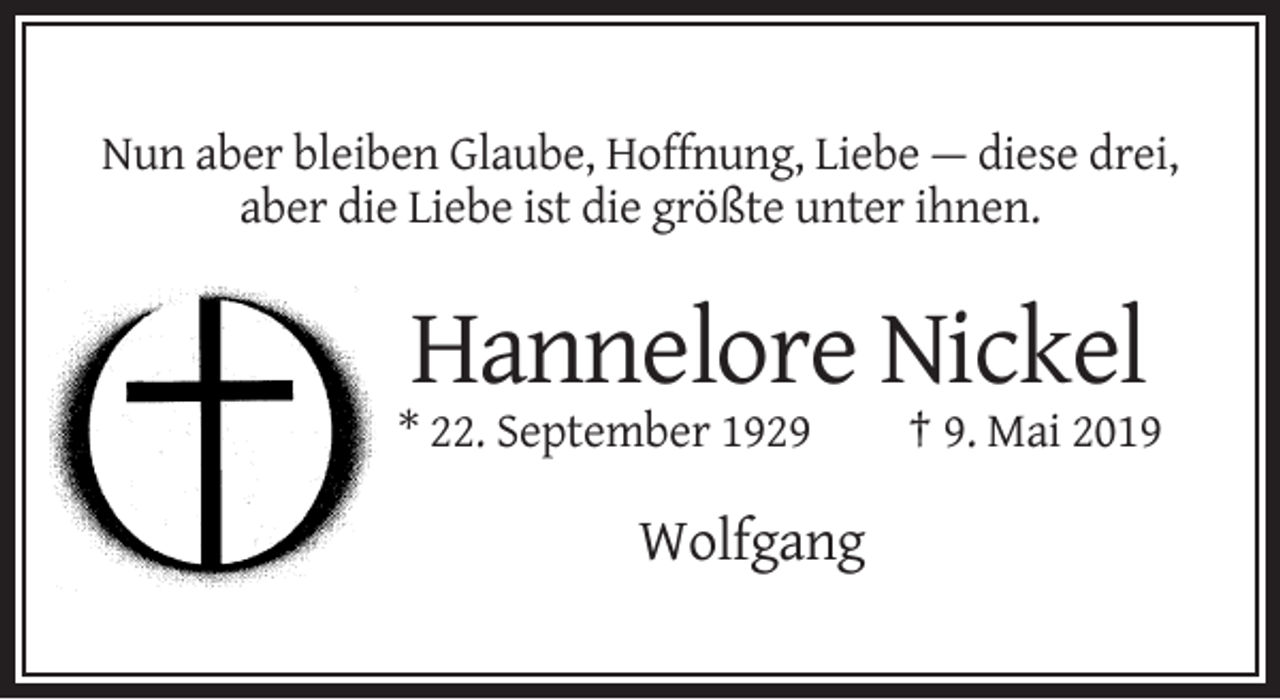 <p>Nun aber bleiben Glaube, Hoffnung, Liebe — diese drei,<br />aber die Liebe ist die größte unter ihnen.</p><p>Hannelore Nickel<br />* 22. September 1929</p><p>Wolfgang</p><p>† 9. Mai 2019</p>