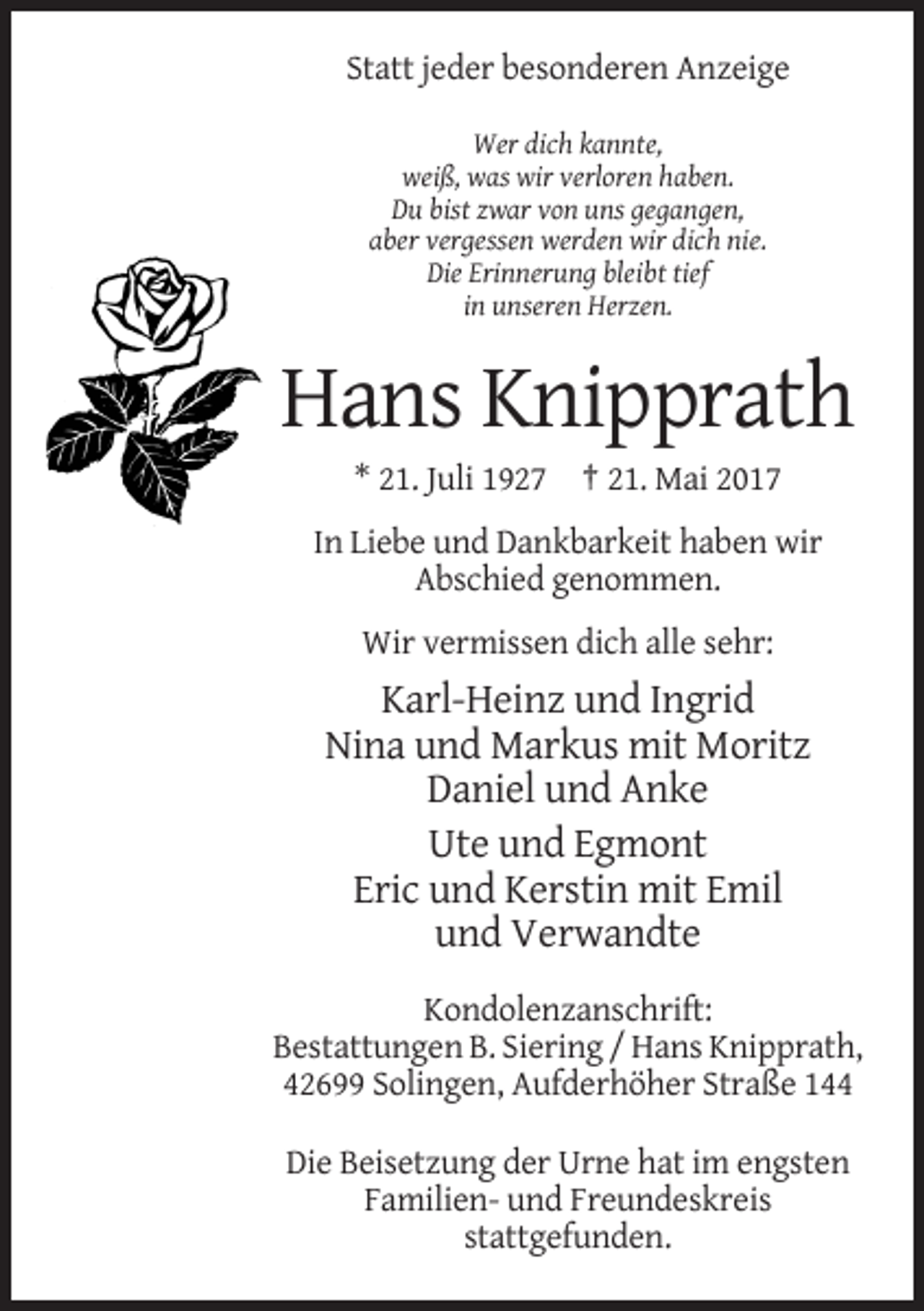 <p>Statt jeder besonderen Anzeige<br />Wer dich kannte,<br />weiß, was wir verloren haben.<br />Du bist zwar von uns gegangen,<br />aber vergessen werden wir dich nie.<br />Die Erinnerung bleibt tief<br />in unseren Herzen.</p><p>Hans Knipprath<br />* 21. Juli 1927 † 21. Mai 2017<br />In Liebe und Dankbarkeit haben wir<br />Abschied genommen.<br />Wir vermissen dich alle sehr:</p><p>Karl-Heinz und Ingrid<br />Nina und Markus mit Moritz<br />Daniel und Anke<br />Ute und Egmont<br />Eric und Kerstin mit Emil<br />und Verwandte<br />Kondolenzanschrift:<br />Bestattungen B. Siering / Hans Knipprath,<br />42699 Solingen, Aufderhöher Straße 144<br />Die Beisetzung der Urne hat im engsten<br />Familien- und Freundeskreis<br />stattgefunden.</p>
