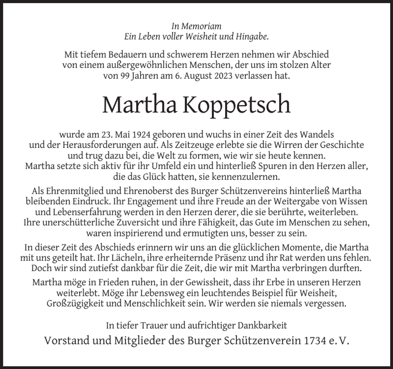<p>In Memoriam<br />Ein Leben voller Weisheit und Hingabe.<br />Mit tiefem Bedauern und schwerem Herzen nehmen wir Abschied<br />von einem außergewöhnlichen Menschen, der uns im stolzen Alter<br />von 99 Jahren am 6. August 2023 verlassen hat.</p><p>Martha Koppetsch<br />wurde am 23. Mai 1924 geboren und wuchs in einer Zeit des Wandels<br />und der Herausforderungen auf. Als Zeitzeuge erlebte sie die Wirren der Geschichte<br />und trug dazu bei, die Welt zu formen, wie wir sie heute kennen.<br />Martha setzte sich aktiv für ihr Umfeld ein und hinterließ Spuren in den Herzen aller,<br />die das Glück hatten, sie kennenzulernen.<br />Als Ehrenmitglied und Ehrenoberst des Burger Schützenvereins hinterließ Martha<br />bleibenden Eindruck. Ihr Engagement und ihre Freude an der Weitergabe von Wissen<br />und Lebenserfahrung werden in den Herzen derer, die sie berührte, weiterleben.<br />Ihre unerschütterliche Zuversicht und ihre Fähigkeit, das Gute im Menschen zu sehen,<br />waren inspirierend und ermutigten uns, besser zu sein.<br />In dieser Zeit des Abschieds erinnern wir uns an die glücklichen Momente, die Martha<br />mit uns geteilt hat. Ihr Lächeln, ihre erheiternde Präsenz und ihr Rat werden uns fehlen.<br />Doch wir sind zutiefst dankbar für die Zeit, die wir mit Martha verbringen durften.<br />Martha möge in Frieden ruhen, in der Gewissheit, dass ihr Erbe in unseren Herzen<br />weiterlebt. Möge ihr Lebensweg ein leuchtendes Beispiel für Weisheit,<br />Großzügigkeit und Menschlichkeit sein. Wir werden sie niemals vergessen.<br />In tiefer Trauer und aufrichtiger Dankbarkeit</p><p>Vorstand und Mitglieder des Burger Schützenverein 1734 e. V.</p>