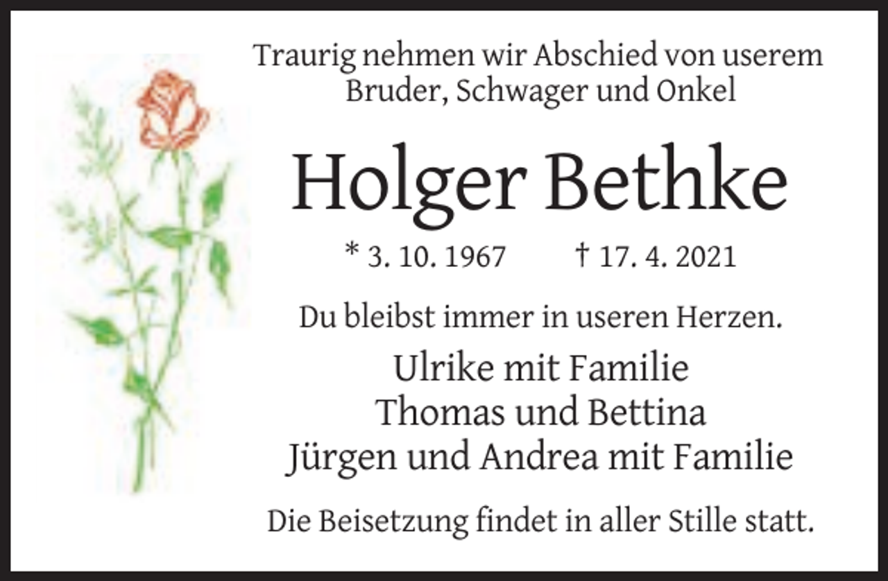 <p>Traurig nehmen wir Abschied von userem<br />Bruder, Schwager und Onkel</p><p>Holger Bethke<br />* 3. 10. 1967</p><p>† 17. 4. 2021</p><p>Du bleibst immer in useren Herzen.</p><p>Ulrike mit Familie<br />Thomas und Bettina<br />Jürgen und Andrea mit Familie<br />Die Beisetzung findet in aller Stille statt.</p>