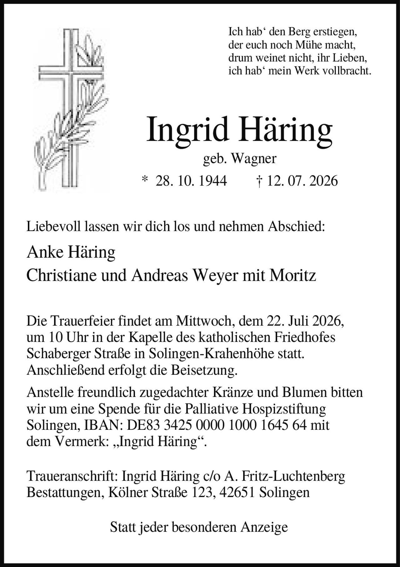 <p><i>Ich hab' den Berg erstiegen,<br>der euch noch Mühe macht,<br>drum weinet nicht, ihr Lieben,<br>ich hab' mein Werk vollbracht.</i></p><p><strong>Ingrid Häring</strong><br>geb. Wagner<br>* 28. 10. 1944 † 12. 07. 2026</p><p>Liebevoll lassen wir dich los und nehmen Abschied:</p><p>Anke Häring<br>Christiane und Andreas Weyer mit Moritz</p><p>Die Trauerfeier findet am Mittwoch, dem 22. Juli 2026,<br>um 10 Uhr in der Kapelle des katholischen Friedhofes<br>Schaberger Straße in Solingen-Krahenhöhe statt.<br>Anschließend erfolgt die Beisetzung.</p><p>Anstelle freundlich zugedachter Kränze und Blumen bitten<br>wir um eine Spende für die Palliative Hospizstiftung<br>Solingen, IBAN: DE83 3425 0000 1000 1645 64 mit<br>dem Vermerk: „Ingrid Häring".</p><p>Traueranschrift: Ingrid Häring c/o A. Fritz-Luchtenberg<br>Bestattungen, Kölner Straße 123, 42651 Solingen</p><p>Statt jeder besonderen Anzeige</p>