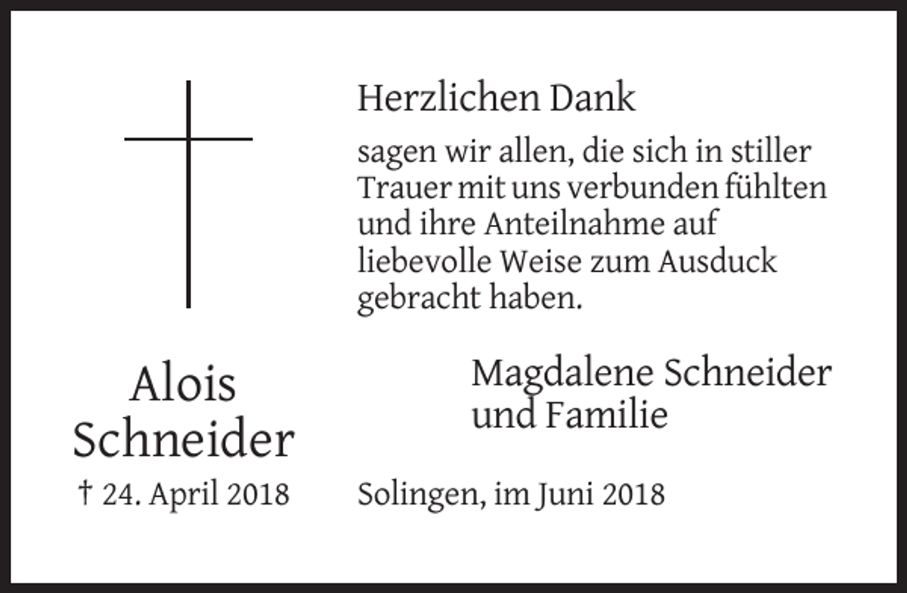 <p>Herzlichen Dank<br />sagen wir allen, die sich in stiller<br />Trauer mit uns verbunden fühlten<br />und ihre Anteilnahme auf<br />liebevolle Weise zum Ausduck<br />gebracht haben.</p><p>Alois<br />Schneider<br />† 24. April 2018</p><p>Magdalene Schneider<br />und Familie<br />Solingen, im Juni 2018</p>