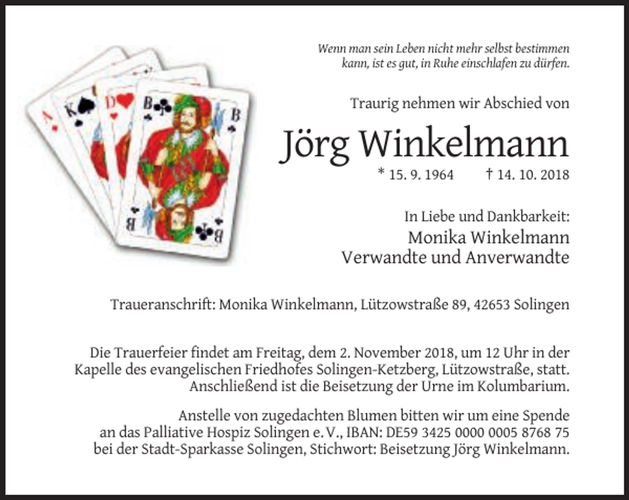 <p>Wenn man sein Leben nicht mehr selbst bestimmen<br />kann, ist es gut, in Ruhe einschlafen zu dürfen.</p><p>Traurig nehmen wir Abschied von</p><p>Jörg Winkelmann<br />* 15. 9. 1964</p><p>† 14. 10. 2018</p><p>In Liebe und Dankbarkeit:</p><p>Monika Winkelmann<br />Verwandte und Anverwandte<br />Traueranschrift: Monika Winkelmann, Lützowstraße 89, 42653 Solingen</p><p>Die Trauerfeier findet am Freitag, dem 2. November 2018, um 12 Uhr in der<br />Kapelle des evangelischen Friedhofes Solingen-Ketzberg, Lützowstraße, statt.<br />Anschließend ist die Beisetzung der Urne im Kolumbarium.<br />Anstelle von zugedachten Blumen bitten wir um eine Spende<br />an das Palliative Hospiz Solingen e. V., IBAN: DE59 3425 05 8768 75<br />bei der Stadt-Sparkasse Solingen, Stichwort: Beisetzung Jörg Winkelmann.</p>