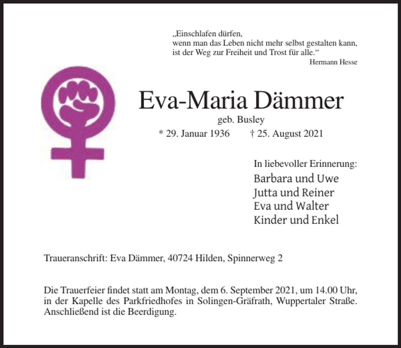 <p>„Einschlafen dürfen,<br />wenn man das Leben nicht mehr selbst gestalten kann,<br />ist der Weg zur Freiheit und Trost für alle.“<br />Hermann Hesse</p><p>Eva-Maria Dämmer<br />geb. Busley<br />* 29. Januar 1936<br />† 25. August 2021<br />In liebevoller Erinnerung:</p><p>Barbara und Uwe<br />Jutta und Reiner<br />Eva und Walter<br />Kinder und Enkel<br />Traueranschrift: Eva Dämmer, 40724 Hilden, Spinnerweg 2<br />Die Trauerfeier findet statt am Montag, dem 6. September 2021, um 14.00 Uhr,<br />in der Kapelle des Parkfriedhofes in Solingen-Gräfrath, Wuppertaler Straße.<br />Anschließend ist die Beerdigung.</p>