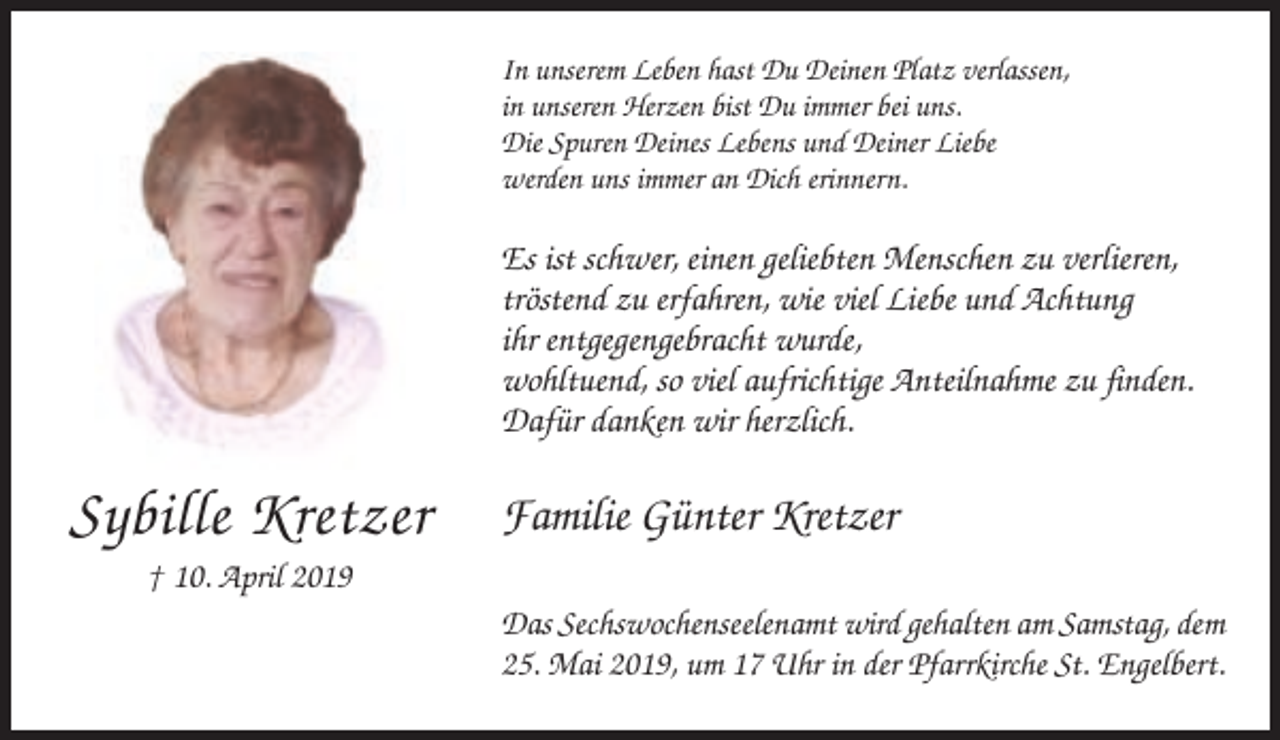 <p>In unserem Leben hast Du Deinen Platz verlassen,<br />in unseren Herzen bist Du immer bei uns.<br />Die Spuren Deines Lebens und Deiner Liebe<br />werden uns immer an Dich erinnern.</p><p>Es ist schwer, einen geliebten Menschen zu verlieren,<br />tröstend zu erfahren, wie viel Liebe und Achtung<br />ihr entgegengebracht wurde,<br />wohltuend, so viel aufrichtige Anteilnahme zu finden.<br />Dafür danken wir herzlich.</p><p>Sybille Kretzer</p><p>Familie Günter Kretzer</p><p>† 10. April 2019<br />Das Sechswochenseelenamt wird gehalten am Samstag, dem<br />25. Mai 2019, um 17 Uhr in der Pfarrkirche St. Engelbert.</p>