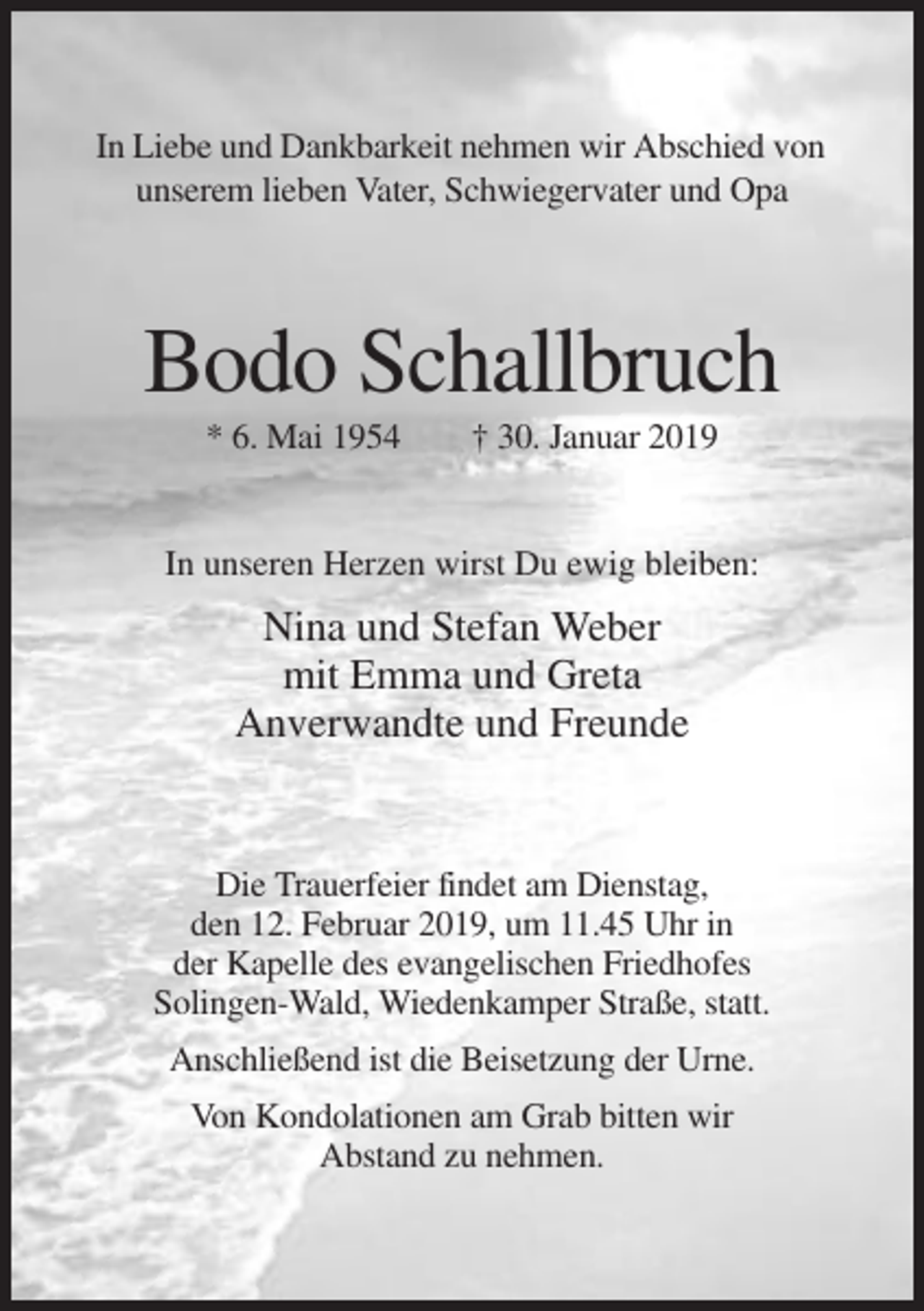 <p>In Liebe und Dankbarkeit nehmen wir Abschied von<br />unserem lieben Vater, Schwiegervater und Opa</p><p>Bodo Schallbruch<br />* 6. Mai 1954</p><p>† 30. Januar 2019</p><p>In unseren Herzen wirst Du ewig bleiben:</p><p>Nina und Stefan Weber<br />mit Emma und Greta<br />Anverwandte und Freunde</p><p>Die Trauerfeier findet am Dienstag,<br />den 12. Februar 2019, um 11.45 Uhr in<br />der Kapelle des evangelischen Friedhofes<br />Solingen-Wald, Wiedenkamper Straße, statt.<br />Anschließend ist die Beisetzung der Urne.<br />Von Kondolationen am Grab bitten wir<br />Abstand zu nehmen.</p>