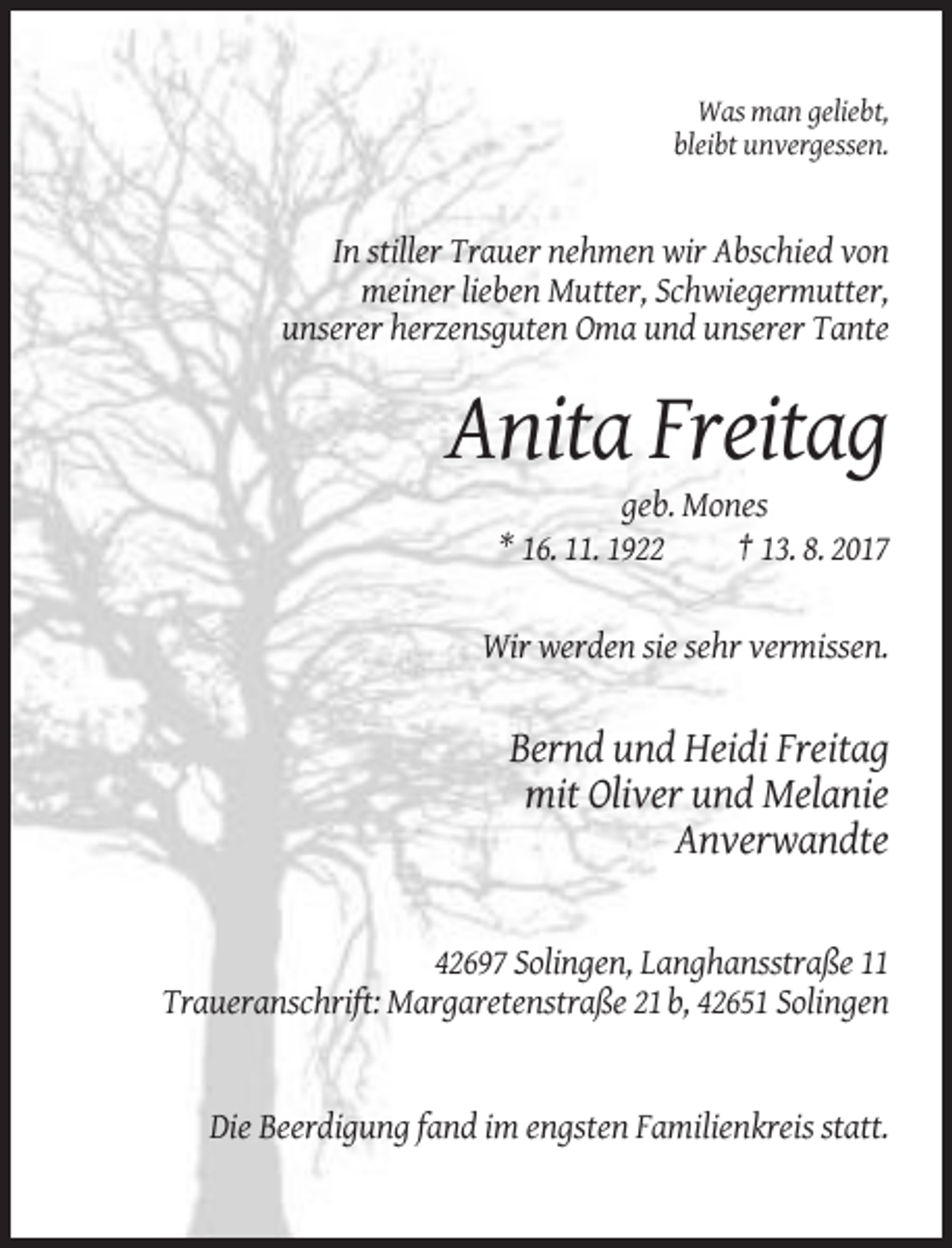 <p>Was man geliebt,<br />bleibt unvergessen.</p><p>In stiller Trauer nehmen wir Abschied von<br />meiner lieben Mutter, Schwiegermutter,<br />unserer herzensguten Oma und unserer Tante</p><p>Anita Freitag<br />geb. Mones<br />* 16. 11. 1922<br />† 13. 8. 2017<br />Wir werden sie sehr vermissen.</p><p>Bernd und Heidi Freitag<br />mit Oliver und Melanie<br />Anverwandte</p><p>42697 Solingen, Langhansstraße 11<br />Traueranschrift: Margaretenstraße 21 b, 42651 Solingen</p><p>Die Beerdigung fand im engsten Familienkreis statt.</p>