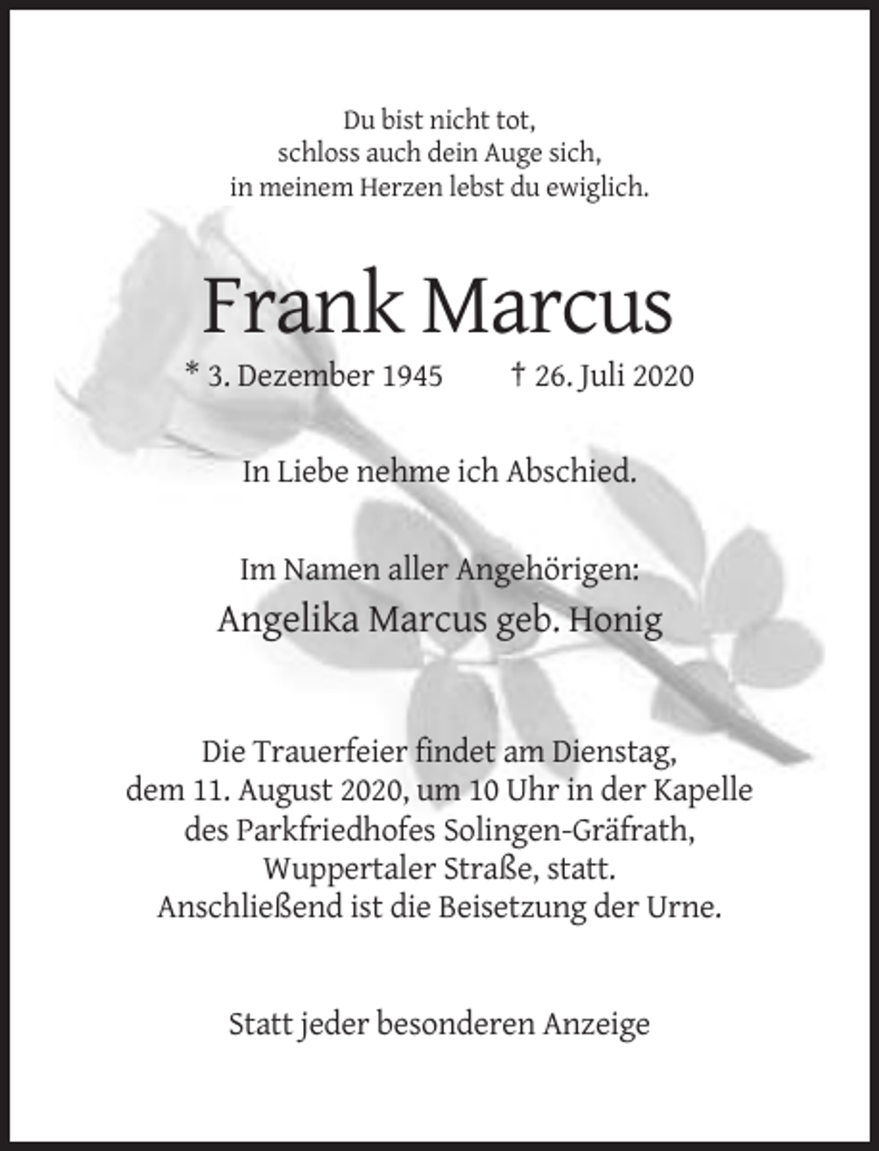 <p>Du bist nicht tot,<br />schloss auch dein Auge sich,<br />in meinem Herzen lebst du ewiglich.</p><p>Frank Marcus<br />* 3. Dezember 1945</p><p>† 26. Juli 2020</p><p>In Liebe nehme ich Abschied.</p><p>Im Namen aller Angehörigen:</p><p>Angelika Marcus geb. Honig</p><p>Die Trauerfeier findet am Dienstag,<br />dem 11. August 2020, um 10 Uhr in der Kapelle<br />des Parkfriedhofes Solingen-Gräfrath,<br />Wuppertaler Straße, statt.<br />Anschließend ist die Beisetzung der Urne.</p><p>Statt jeder besonderen Anzeige</p>
