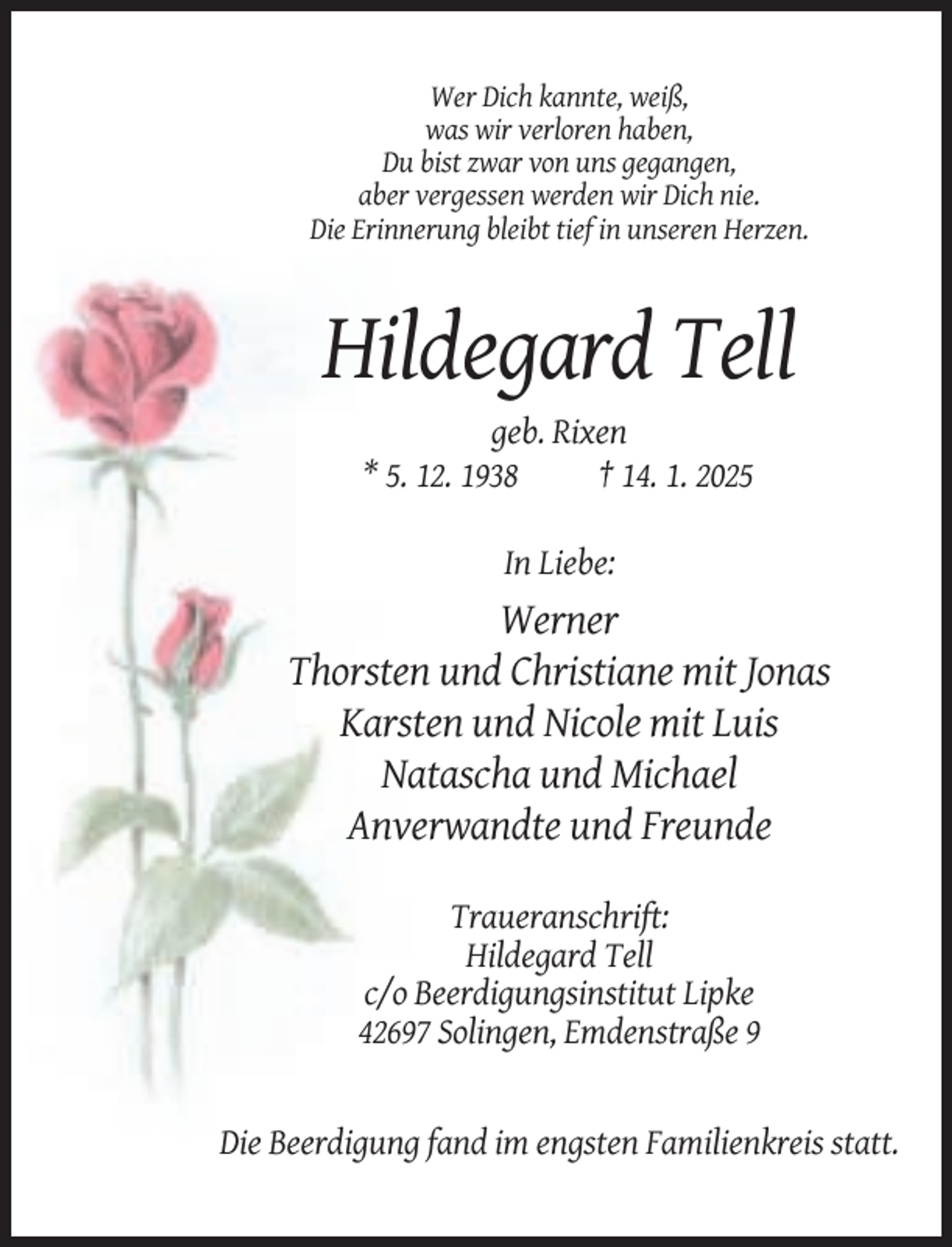 <p>Wer Dich kannte, weiß,<br />was wir verloren haben,<br />Du bist zwar von uns gegangen,<br />aber vergessen werden wir Dich nie.<br />Die Erinnerung bleibt tief in unseren Herzen.</p><p>Hildegard Tell<br />geb. Rixen<br />* 5. 12. 1938<br />† 14. 1. 2025<br />In Liebe:</p><p>Werner<br />Thorsten und Christiane mit Jonas<br />Karsten und Nicole mit Luis<br />Natascha und Michael<br />Anverwandte und Freunde<br />Traueranschrift:<br />Hildegard Tell<br />c/o Beerdigungsinstitut Lipke<br />42697 Solingen, Emdenstraße 9</p><p>Die Beerdigung fand im engsten Familienkreis statt.</p>