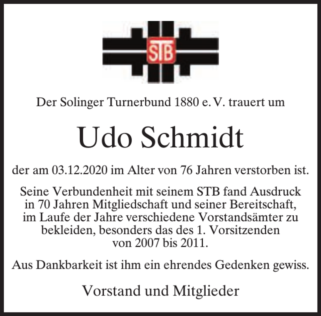 <p>Der Solinger Turnerbund 1880 e. V. trauert um</p><p>Udo Schmidt<br />der am 03.12.2020 im Alter von 76 Jahren verstorben ist.<br />Seine Verbundenheit mit seinem STB fand Ausdruck<br />in 70 Jahren Mitgliedschaft und seiner Bereitschaft,<br />im Laufe der Jahre verschiedene Vorstandsämter zu<br />bekleiden, besonders das des 1. Vorsitzenden<br />von 2007 bis 2011.<br />Aus Dankbarkeit ist ihm ein ehrendes Gedenken gewiss.</p><p>Vorstand und Mitglieder</p>