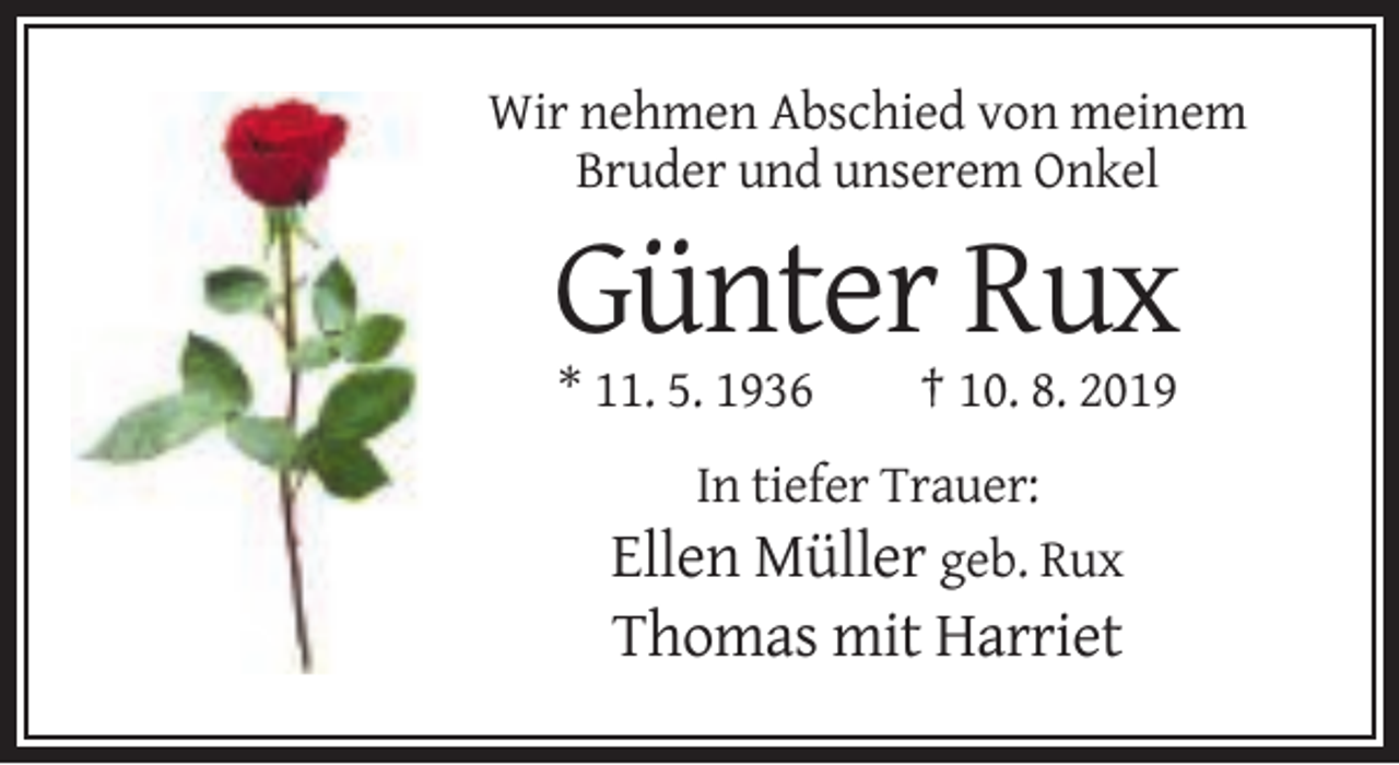 <p>Wir nehmen Abschied von meinem<br />Bruder und unserem Onkel</p><p>Günter Rux<br />* 11. 5. 1936</p><p>† 10. 8. 2019</p><p>In tiefer Trauer:</p><p>Ellen Müller geb. Rux<br />Thomas mit Harriet</p>