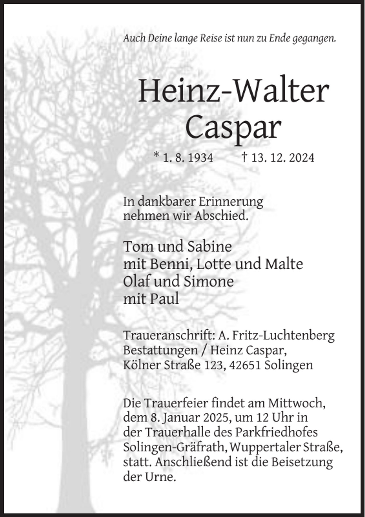 <p>Auch Deine lange Reise ist nun zu Ende gegangen.</p><p>Heinz-Walter<br />Caspar<br />* 1. 8. 1934</p><p>† 13. 12. 2024</p><p>In dankbarer Erinnerung<br />nehmen wir Abschied.</p><p>Tom und Sabine<br />mit Benni, Lotte und Malte<br />Olaf und Simone<br />mit Paul<br />Traueranschrift: A. Fritz-Luchtenberg<br />Bestattungen / Heinz Caspar,<br />Kölner Straße 123, 42651 Solingen<br />Die Trauerfeier findet am Mittwoch,<br />dem 8. Januar 2025, um 12 Uhr in<br />der Trauerhalle des Parkfriedhofes<br />Solingen-Gräfrath, Wuppertaler Straße,<br />statt. Anschließend ist die Beisetzung<br />der Urne.</p>
