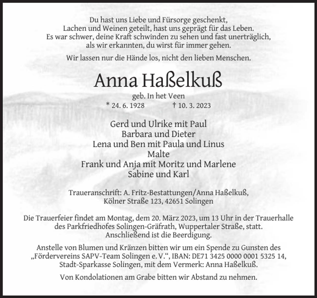 <p>Du hast uns Liebe und Fürsorge geschenkt,<br />Lachen und Weinen geteilt, hast uns geprägt für das Leben.<br />Es war schwer, deine Kraft schwinden zu sehen und fast unerträglich,<br />als wir erkannten, du wirst für immer gehen.<br />Wir lassen nur die Hände los, nicht den lieben Menschen.</p><p>Anna Haßelkuß<br />geb. In het Veen<br />* 24. 6. 1928<br />† 10. 3. 2023</p><p>Gerd und Ulrike mit Paul<br />Barbara und Dieter<br />Lena und Ben mit Paula und Linus<br />Malte<br />Frank und Anja mit Moritz und Marlene<br />Sabine und Karl<br />Traueranschrift: A. Fritz-Bestattungen/Anna Haßelkuß,<br />Kölner Straße 123, 42651 Solingen<br />Die Trauerfeier findet am Montag, dem 20. März 2023, um 13 Uhr in der Trauerhalle<br />des Parkfriedhofes Solingen-Gräfrath, Wuppertaler Straße, statt.<br />Anschließend ist die Beerdigung.<br />Anstelle von Blumen und Kränzen bitten wir um ein Spende zu Gunsten des<br />„Fördervereins SAPV-Team Solingen e. V.“, IBAN: DE71 3425 01 5325 14,<br />Stadt-Sparkasse Solingen, mit dem Vermerk: Anna Haßelkuß.<br />Von Kondolationen am Grabe bitten wir Abstand zu nehmen.</p>